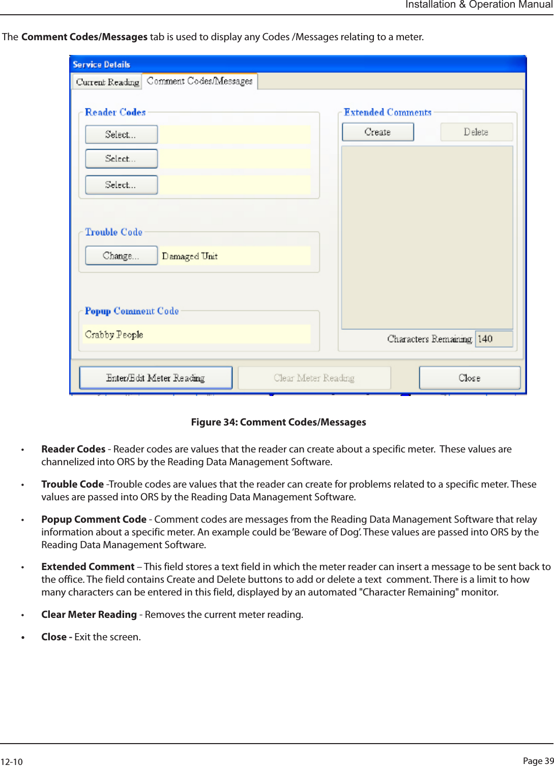 Page 3912-10Installation &amp; Operation ManualThe Comment Codes/Messages tab is used to display any Codes /Messages relating to a meter.                                                                                   Figure 34: Comment Codes/Messages• Reader Codes - Reader codes are values that the reader can create about a specific meter.  These values are channelized into ORS by the Reading Data Management Software. • Trouble Code -Trouble codes are values that the reader can create for problems related to a specific meter. These values are passed into ORS by the Reading Data Management Software.• Popup Comment Code - Comment codes are messages from the Reading Data Management Software that relay information about a specific meter. An example could be ‘Beware of Dog’. These values are passed into ORS by the Reading Data Management Software.• Extended Comment – This field stores a text field in which the meter reader can insert a message to be sent back to  the office. The field contains Create and Delete buttons to add or delete a text  comment. There is a limit to how  many characters can be entered in this field, displayed by an automated &quot;Character Remaining&quot; monitor.• Clear Meter Reading - Removes the current meter reading.• Close - Exit the screen.    