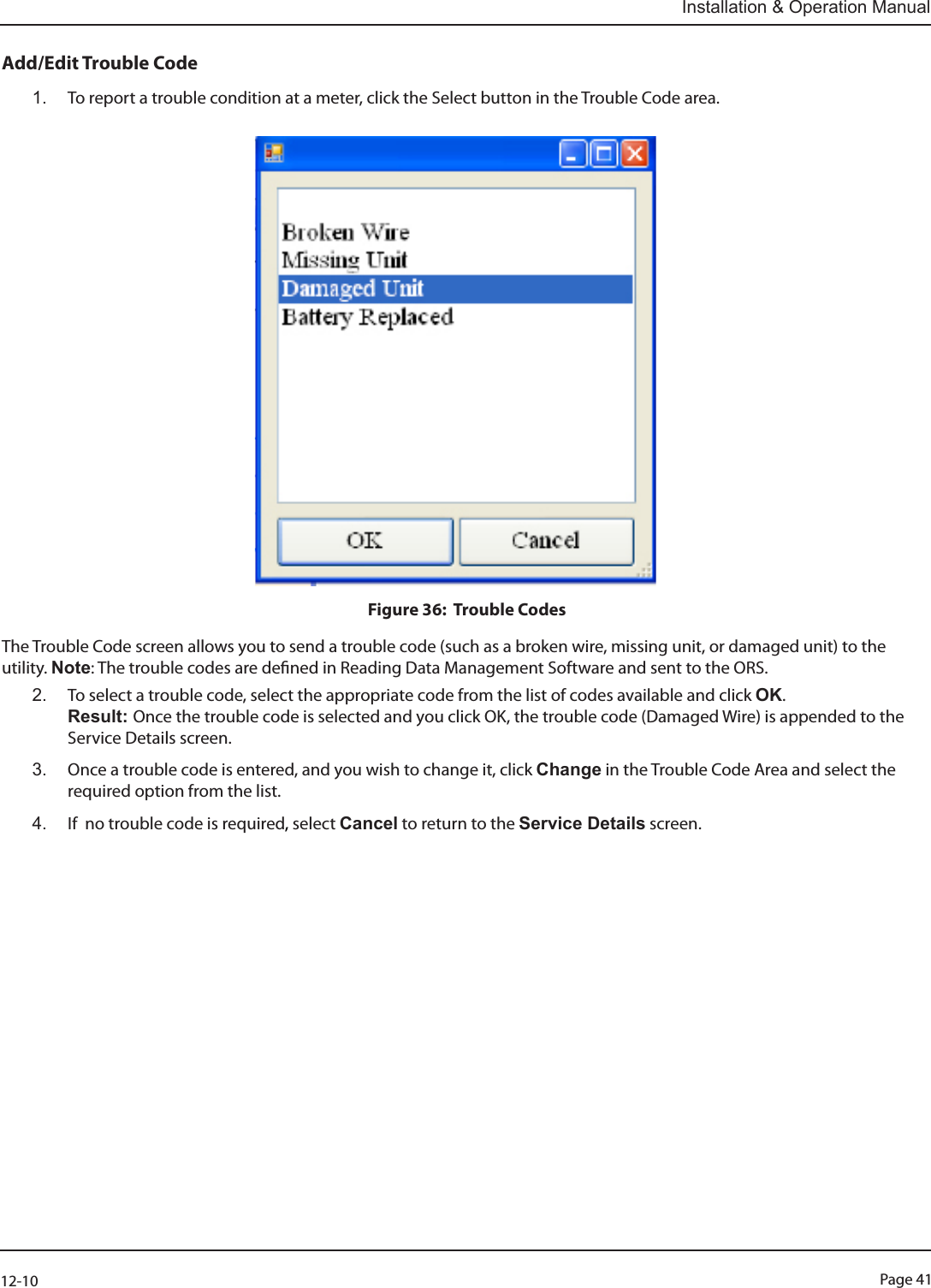 Page 4112-10Installation &amp; Operation ManualAdd/Edit Trouble Code 1.  To report a trouble condition at a meter, click the Select button in the Trouble Code area.                                                                   Figure 36:  Trouble CodesThe Trouble Code screen allows you to send a trouble code (such as a broken wire, missing unit, or damaged unit) to the utility. Note: The trouble codes are dened in Reading Data Management Software and sent to the ORS. 2.  To select a trouble code, select the appropriate code from the list of codes available and click OK.  Result: Once the trouble code is selected and you click OK, the trouble code (Damaged Wire) is appended to the Service Details screen. 3.  Once a trouble code is entered, and you wish to change it, click Change in the Trouble Code Area and select the required option from the list. 4.  If  no trouble code is required, select Cancel to return to the Service Details screen.   