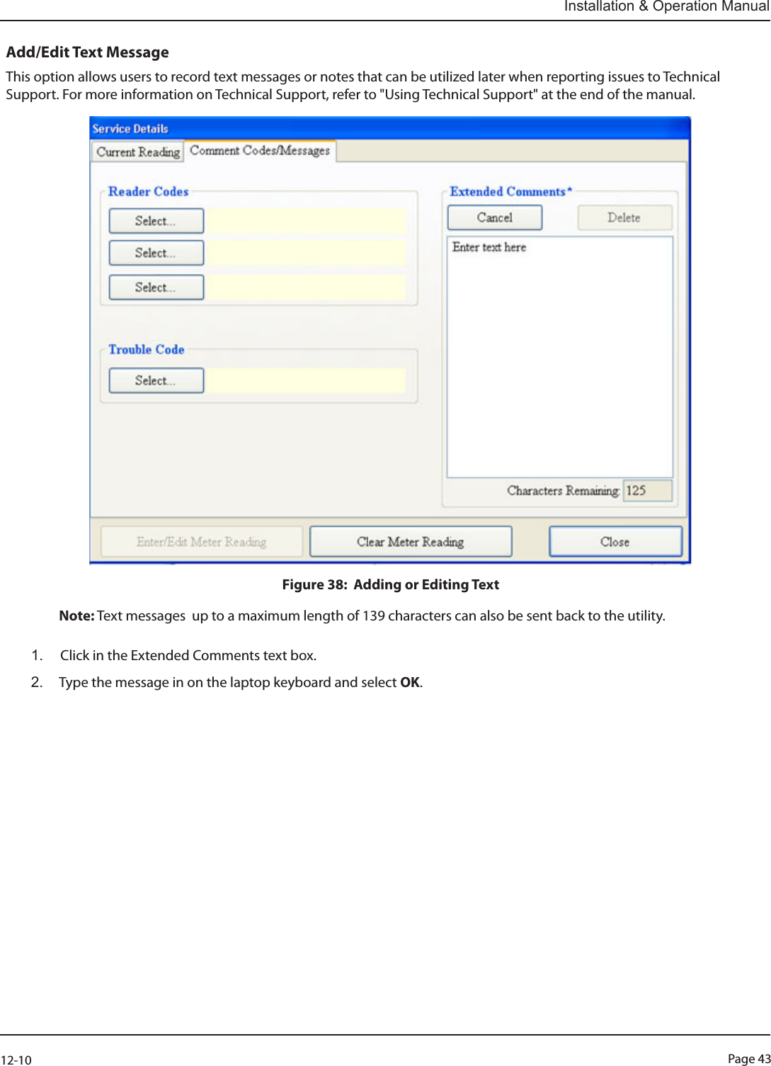 Page 4312-10Installation &amp; Operation ManualAdd/Edit Text MessageThis option allows users to record text messages or notes that can be utilized later when reporting issues to Technical Support. For more information on Technical Support, refer to &quot;Using Technical Support&quot; at the end of the manual.Figure 38:  Adding or Editing Text   Note: Text messages  up to a maximum length of 139 characters can also be sent back to the utility.  1.  Click in the Extended Comments text box.2.  Type the message in on the laptop keyboard and select OK. 