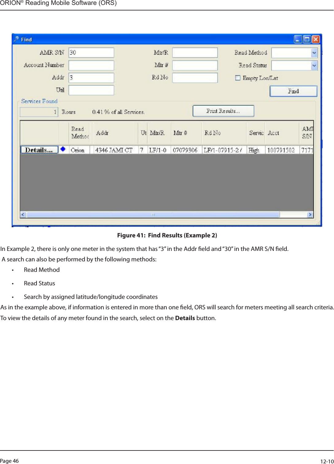 Page 46          12-10ORION® Reading Mobile Software (ORS)Figure 41:  Find Results (Example 2)In Example 2, there is only one meter in the system that has “3” in the Addr eld and “30” in the AMR S/N eld. A search can also be performed by the following methods:• Read Method• Read Status • Search by assigned latitude/longitude coordinates  As in the example above, if information is entered in more than one eld, ORS will search for meters meeting all search criteria.To view the details of any meter found in the search, select on the Details button.  