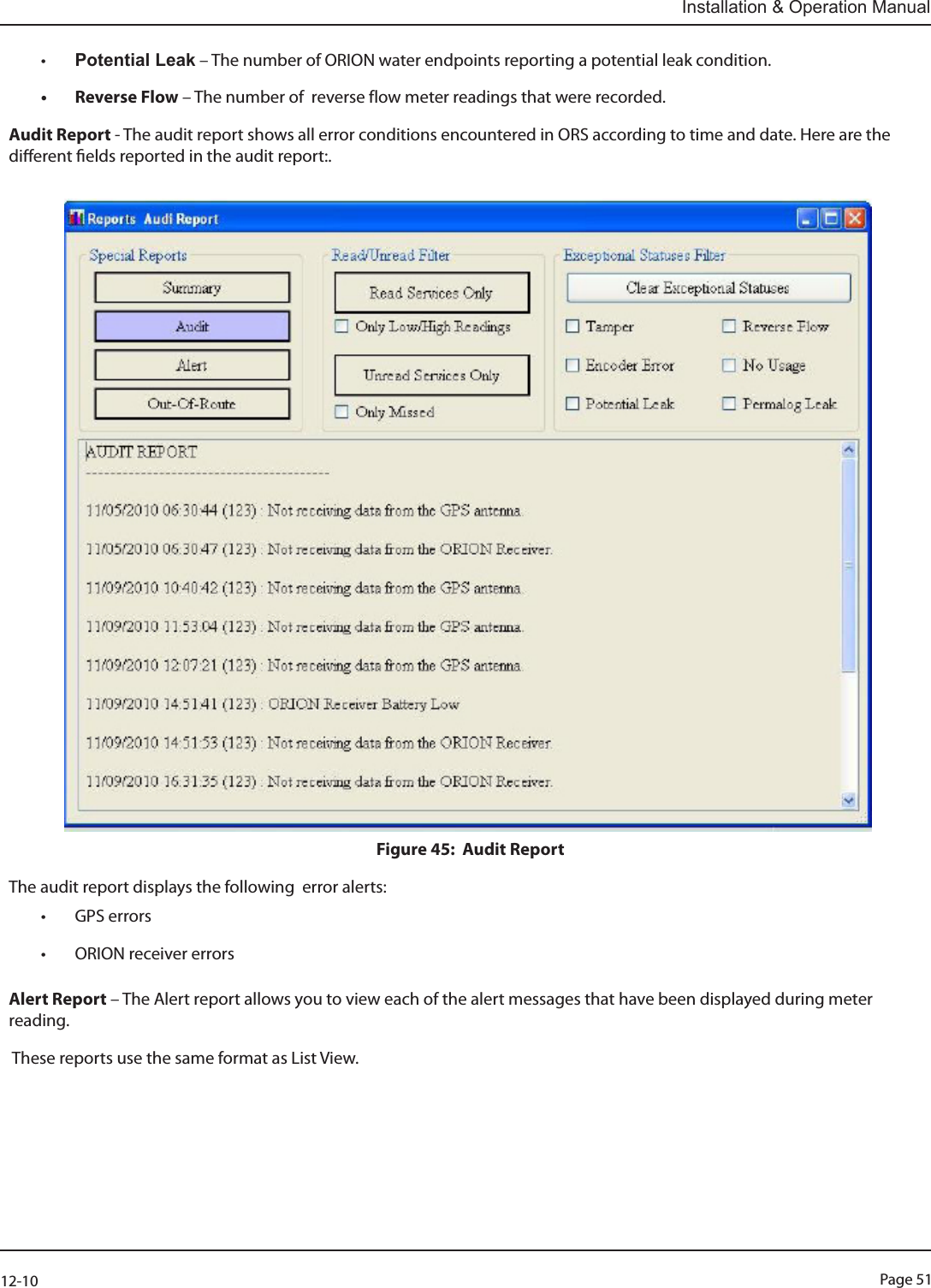 Page 5112-10Installation &amp; Operation Manual• Potential Leak – The number of ORION water endpoints reporting a potential leak condition.• Reverse Flow – The number of  reverse flow meter readings that were recorded.Audit Report - The audit report shows all error conditions encountered in ORS according to time and date. Here are the dierent elds reported in the audit report:.         Figure 45:  Audit Report                                      The audit report displays the following  error alerts:• GPS errors• ORION receiver errorsAlert Report – The Alert report allows you to view each of the alert messages that have been displayed during meter reading. These reports use the same format as List View.                           