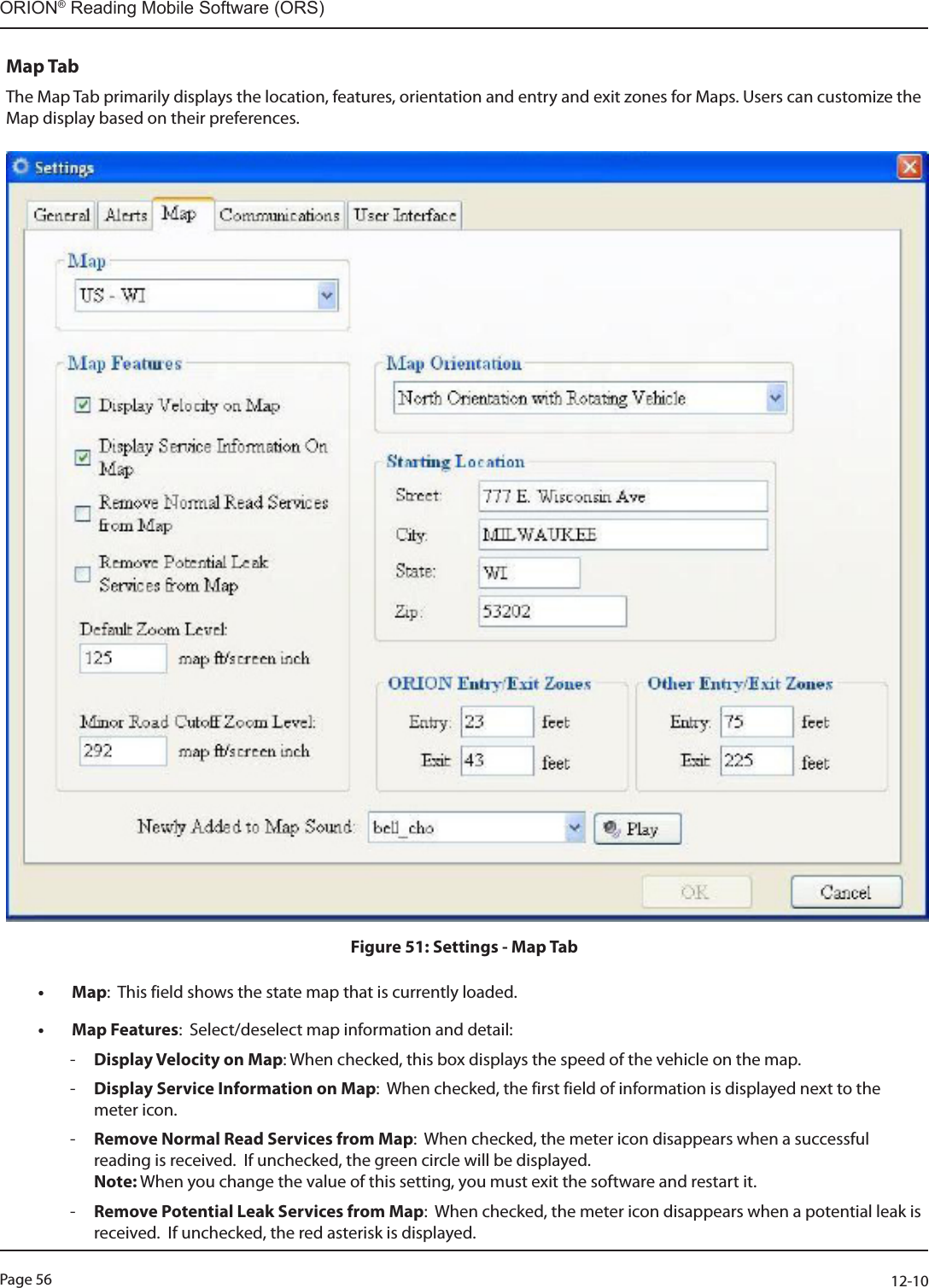 Page 56          12-10ORION® Reading Mobile Software (ORS)Map TabThe Map Tab primarily displays the location, features, orientation and entry and exit zones for Maps. Users can customize the Map display based on their preferences.Figure 51: Settings - Map Tab• Map:  This field shows the state map that is currently loaded.  • Map Features:  Select/deselect map information and detail: -Display Velocity on Map: When checked, this box displays the speed of the vehicle on the map.  -Display Service Information on Map:  When checked, the first field of information is displayed next to the meter icon. -Remove Normal Read Services from Map:  When checked, the meter icon disappears when a successful reading is received.  If unchecked, the green circle will be displayed.   Note: When you change the value of this setting, you must exit the software and restart it. -Remove Potential Leak Services from Map:  When checked, the meter icon disappears when a potential leak is received.  If unchecked, the red asterisk is displayed.   