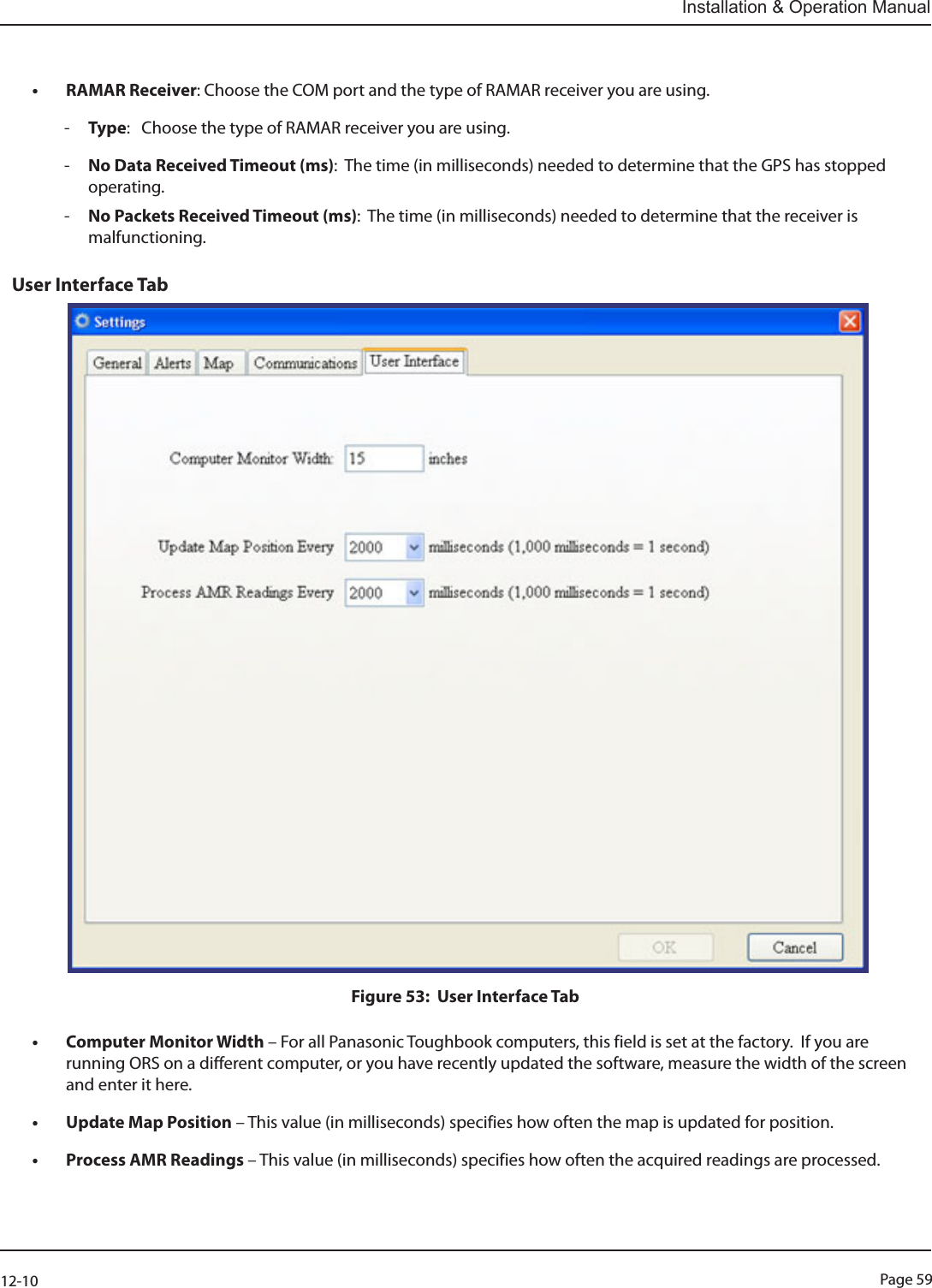 Page 5912-10Installation &amp; Operation Manual• RAMAR Receiver: Choose the COM port and the type of RAMAR receiver you are using. -Type:   Choose the type of RAMAR receiver you are using. -No Data Received Timeout (ms):  The time (in milliseconds) needed to determine that the GPS has stopped operating. -No Packets Received Timeout (ms):  The time (in milliseconds) needed to determine that the receiver is malfunctioning.   User Interface Tab Figure 53:  User Interface Tab• Computer Monitor Width – For all Panasonic Toughbook computers, this field is set at the factory.  If you are running ORS on a different computer, or you have recently updated the software, measure the width of the screen and enter it here.• Update Map Position – This value (in milliseconds) specifies how often the map is updated for position.• Process AMR Readings – This value (in milliseconds) specifies how often the acquired readings are processed.