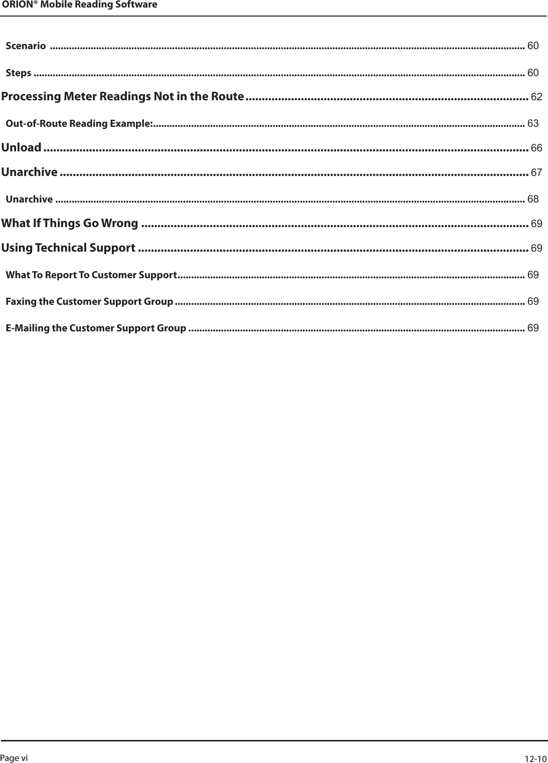Scenario  ............................................................................................................................................................................... 60Steps ..................................................................................................................................................................................... 60Processing Meter Readings Not in the Route ....................................................................................... 62Out-of-Route Reading Example: ......................................................................................................................................... 63Unload ..................................................................................................................................................... 66Unarchive ................................................................................................................................................ 67Unarchive ............................................................................................................................................................................. 68What If Things Go Wrong  ....................................................................................................................... 69Using Technical Support ........................................................................................................................ 69What To Report To Customer Support ................................................................................................................................ 69Faxing the Customer Support Group ................................................................................................................................. 69E-Mailing the Customer Support Group ............................................................................................................................ 69ORION® Mobile Reading SoftwarePage vi  12-10