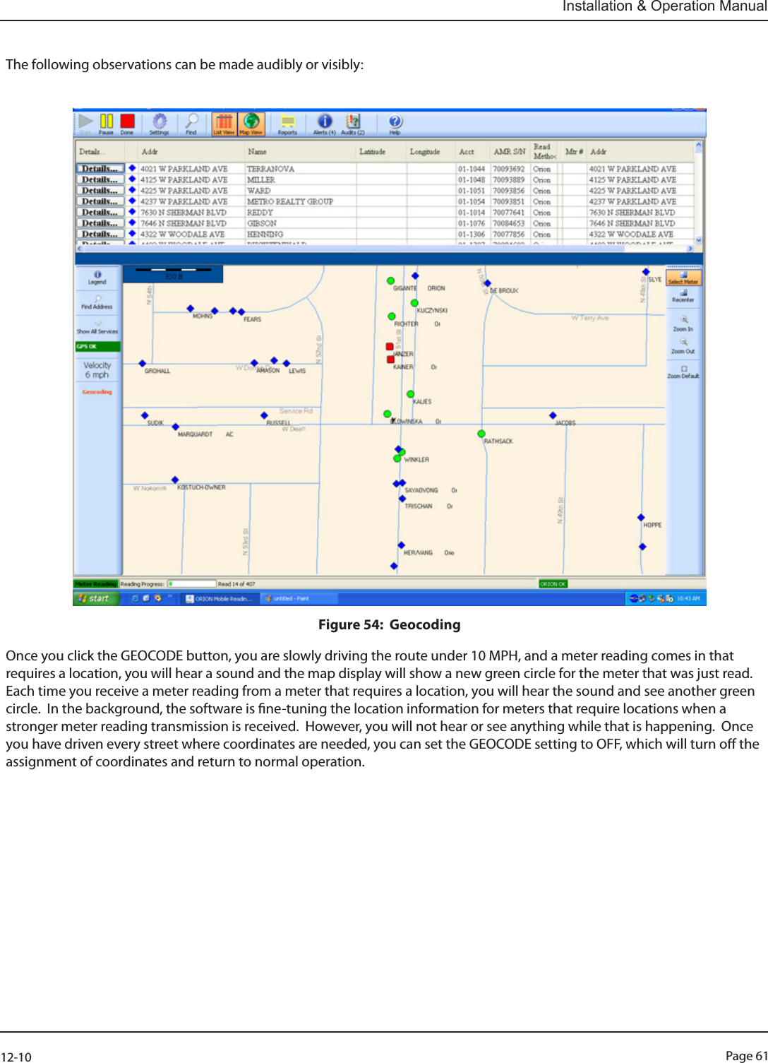 Page 6112-10Installation &amp; Operation ManualThe following observations can be made audibly or visibly:Figure 54:  GeocodingOnce you click the GEOCODE button, you are slowly driving the route under 10 MPH, and a meter reading comes in that requires a location, you will hear a sound and the map display will show a new green circle for the meter that was just read.  Each time you receive a meter reading from a meter that requires a location, you will hear the sound and see another green circle.  In the background, the software is ne-tuning the location information for meters that require locations when a stronger meter reading transmission is received.  However, you will not hear or see anything while that is happening.  Once you have driven every street where coordinates are needed, you can set the GEOCODE setting to OFF, which will turn o the assignment of coordinates and return to normal operation.