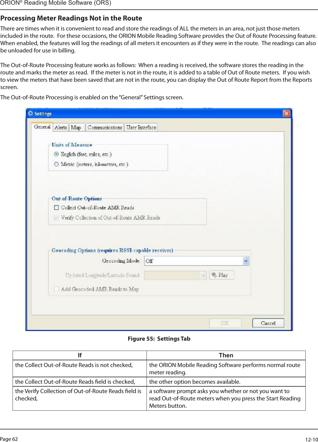 Page 62          12-10ORION® Reading Mobile Software (ORS)Processing Meter Readings Not in the RouteThere are times when it is convenient to read and store the readings of ALL the meters in an area, not just those meters included in the route.  For these occasions, the ORION Mobile Reading Software provides the Out of Route Processing feature.  When enabled, the features will log the readings of all meters it encounters as if they were in the route.  The readings can also be unloaded for use in billing.The Out-of-Route Processing feature works as follows:  When a reading is received, the software stores the reading in the route and marks the meter as read.  If the meter is not in the route, it is added to a table of Out of Route meters.  If you wish to view the meters that have been saved that are not in the route, you can display the Out of Route Report from the Reports screen.  The Out-of-Route Processing is enabled on the “General” Settings screen.  Figure 55:  Settings Tab If Thenthe Collect Out-of-Route Reads is not checked,  the ORION Mobile Reading Software performs normal route meter reading.the Collect Out-of-Route Reads eld is checked,  the other option becomes available.the Verify Collection of Out-of-Route Reads eld is checked,a software prompt asks you whether or not you want to read Out-of-Route meters when you press the Start Reading Meters button.