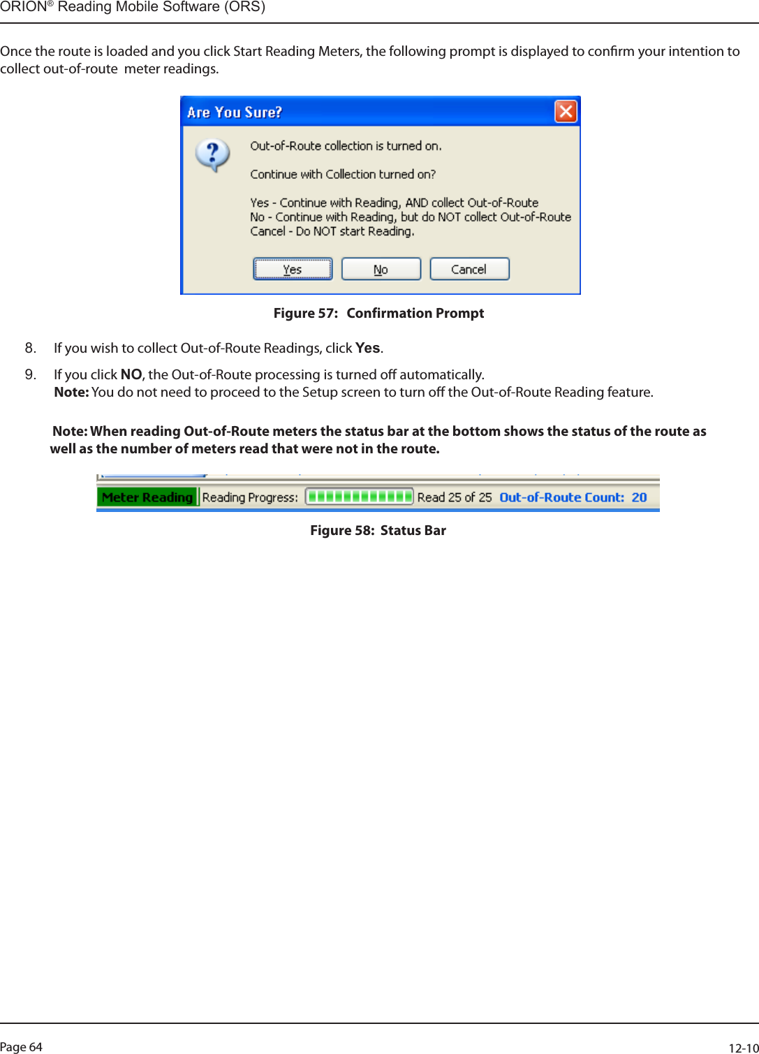 Page 64          12-10ORION® Reading Mobile Software (ORS)Once the route is loaded and you click Start Reading Meters, the following prompt is displayed to conrm your intention to collect out-of-route  meter readings. Figure 57:   Confirmation Prompt8.  If you wish to collect Out-of-Route Readings, click Yes.  9.  If you click NO, the Out-of-Route processing is turned o automatically.   Note: You do not need to proceed to the Setup screen to turn o the Out-of-Route Reading feature.   Note: When reading Out-of-Route meters the status bar at the bottom shows the status of the route as          well as the number of meters read that were not in the route.Figure 58:  Status Bar  