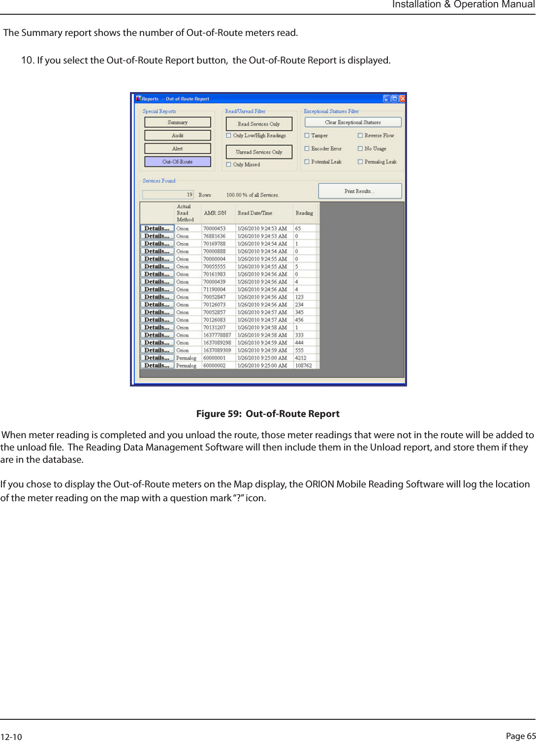 Page 6512-10Installation &amp; Operation ManualThe Summary report shows the number of Out-of-Route meters read.                                            10. If you select the Out-of-Route Report button,  the Out-of-Route Report is displayed.                                                                                                                                                                                Figure 59:  Out-of-Route ReportWhen meter reading is completed and you unload the route, those meter readings that were not in the route will be added to the unload le.  The Reading Data Management Software will then include them in the Unload report, and store them if they are in the database.If you chose to display the Out-of-Route meters on the Map display, the ORION Mobile Reading Software will log the location of the meter reading on the map with a question mark “?” icon.                       