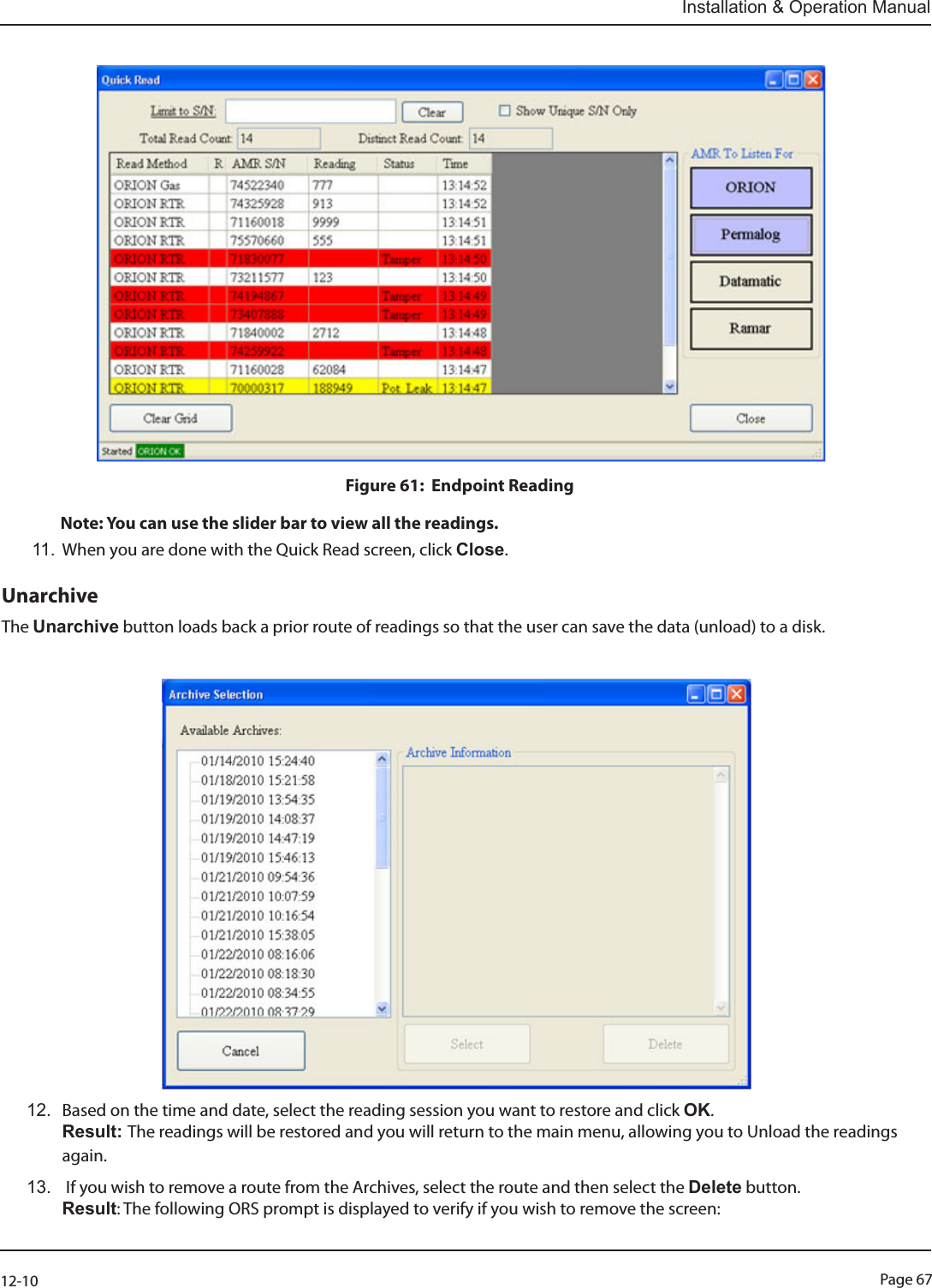 Page 6712-10Installation &amp; Operation ManualFigure 61:  Endpoint Reading  Note: You can use the slider bar to view all the readings. 11. When you are done with the Quick Read screen, click Close.UnarchiveThe Unarchive button loads back a prior route of readings so that the user can save the data (unload) to a disk. 12.  Based on the time and date, select the reading session you want to restore and click OK.  Result: The readings will be restored and you will return to the main menu, allowing you to Unload the readings again.13.   If you wish to remove a route from the Archives, select the route and then select the Delete button.  Result: The following ORS prompt is displayed to verify if you wish to remove the screen: