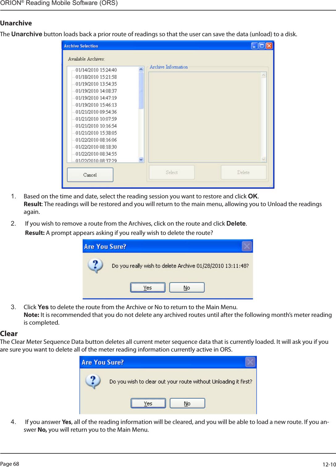 Page 68          12-10ORION® Reading Mobile Software (ORS)UnarchiveThe Unarchive button loads back a prior route of readings so that the user can save the data (unload) to a disk. 1.  Based on the time and date, select the reading session you want to restore and click OK.  Result: The readings will be restored and you will return to the main menu, allowing you to Unload the readings again.2.   If you wish to remove a route from the Archives, click on the route and click Delete.   Result: A prompt appears asking if you really wish to delete the route?3.  Click Yes to delete the route from the Archive or No to return to the Main Menu.   Note: It is recommended that you do not delete any archived routes until after the following month’s meter reading is completed.ClearThe Clear Meter Sequence Data button deletes all current meter sequence data that is currently loaded. It will ask you if you are sure you want to delete all of the meter reading information currently active in ORS. 4.   If you answer Yes , all of the reading information will be cleared, and you will be able to load a new route. If you an-swer No, you will return you to the Main Menu. 