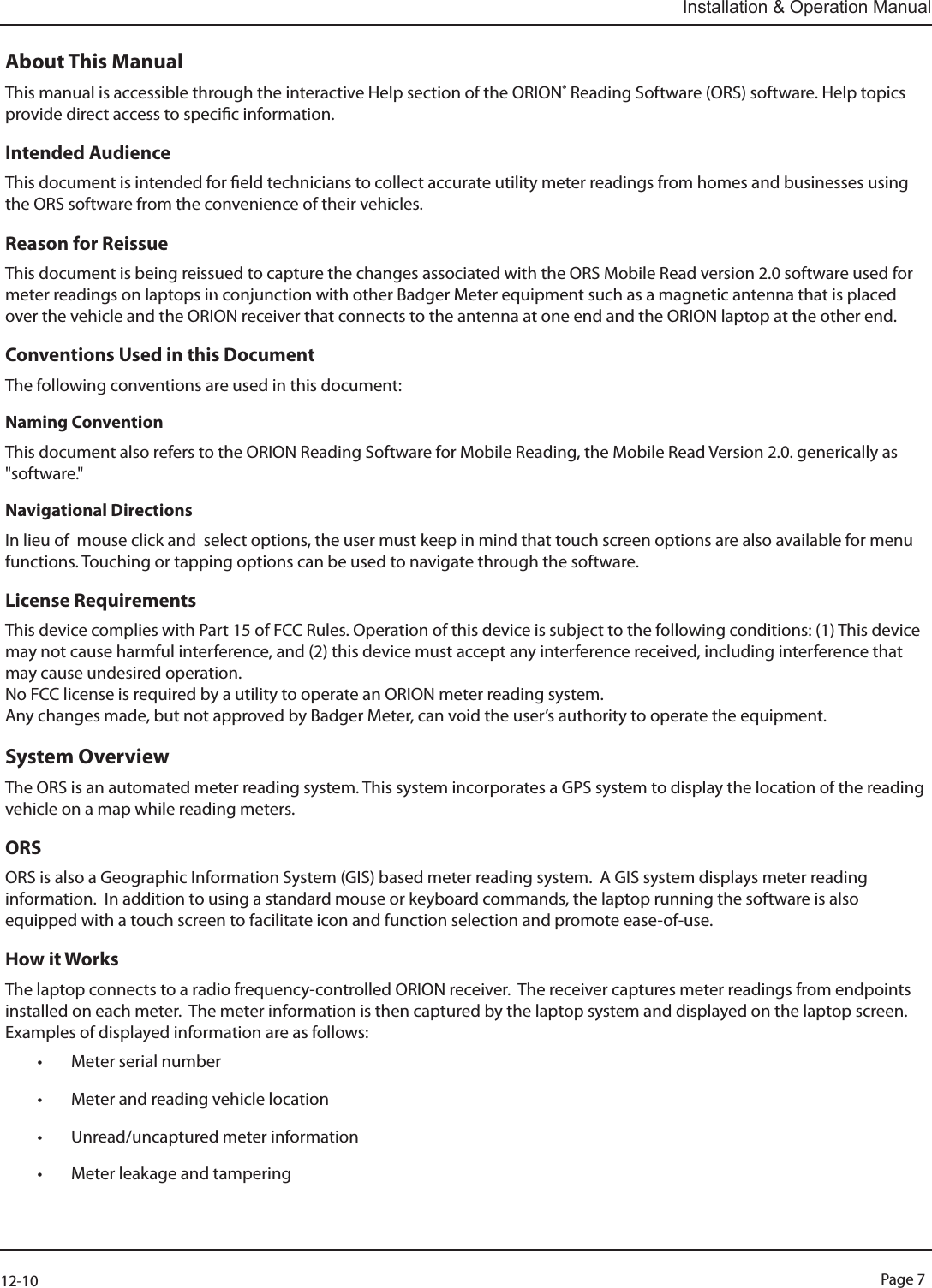 Page 712-10Installation &amp; Operation ManualAbout This ManualThis manual is accessible through the interactive Help section of the ORION® Reading Software (ORS) software. Help topics provide direct access to specic information.Intended AudienceThis document is intended for eld technicians to collect accurate utility meter readings from homes and businesses using the ORS software from the convenience of their vehicles. Reason for ReissueThis document is being reissued to capture the changes associated with the ORS Mobile Read version 2.0 software used for meter readings on laptops in conjunction with other Badger Meter equipment such as a magnetic antenna that is placed over the vehicle and the ORION receiver that connects to the antenna at one end and the ORION laptop at the other end.  Conventions Used in this DocumentThe following conventions are used in this document:Naming ConventionThis document also refers to the ORION Reading Software for Mobile Reading, the Mobile Read Version 2.0. generically as &quot;software.&quot;Navigational DirectionsIn lieu of  mouse click and  select options, the user must keep in mind that touch screen options are also available for menu functions. Touching or tapping options can be used to navigate through the software.License RequirementsThis device complies with Part 15 of FCC Rules. Operation of this device is subject to the following conditions: (1) This device may not cause harmful interference, and (2) this device must accept any interference received, including interference that may cause undesired operation. No FCC license is required by a utility to operate an ORION meter reading system.Any changes made, but not approved by Badger Meter, can void the user’s authority to operate the equipment.System OverviewThe ORS is an automated meter reading system. This system incorporates a GPS system to display the location of the reading vehicle on a map while reading meters. ORSORS is also a Geographic Information System (GIS) based meter reading system.  A GIS system displays meter reading information.  In addition to using a standard mouse or keyboard commands, the laptop running the software is also equipped with a touch screen to facilitate icon and function selection and promote ease-of-use. How it WorksThe laptop connects to a radio frequency-controlled ORION receiver.  The receiver captures meter readings from endpoints installed on each meter.  The meter information is then captured by the laptop system and displayed on the laptop screen.  Examples of displayed information are as follows:• Meter serial number• Meter and reading vehicle location• Unread/uncaptured meter information• Meter leakage and tampering