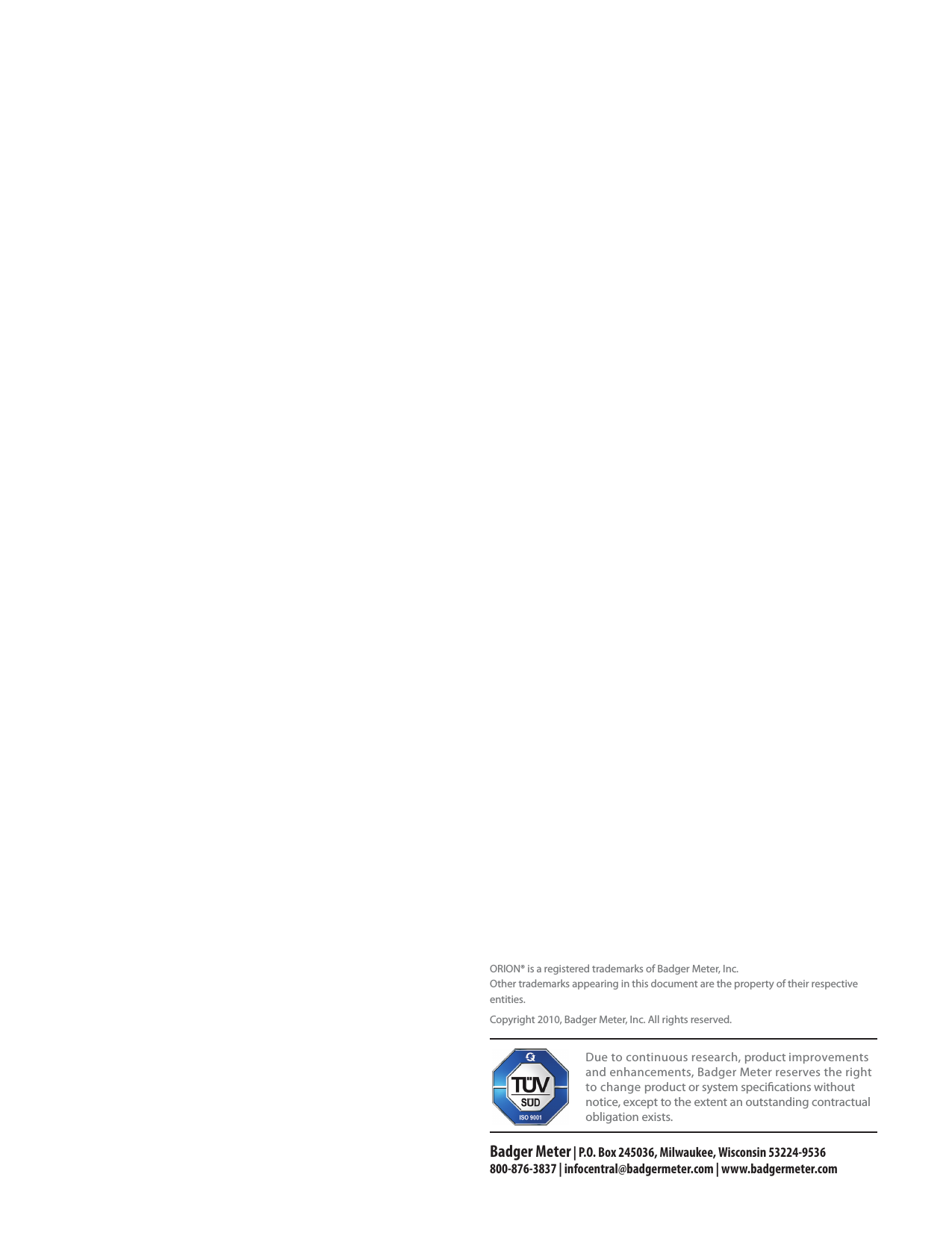                                    Due to continuous research, product improvements and enhancements, Badger Meter reserves the right to change product or system specications without notice, except to the extent an outstanding contractual obligation exists.Badger Meter | P.O. Box 245036, Milwaukee, Wisconsin 53224-9536 800-876-3837 | infocentral@badgermeter.com | www.badgermeter.comORION® is a registered trademarks of Badger Meter, Inc.Other trademarks appearing in this document are the property of their respective entities.Copyright 2010, Badger Meter, Inc. All rights reserved.   