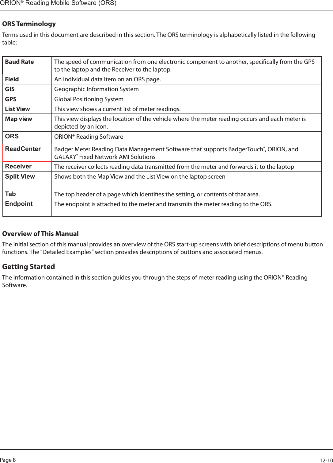 Page 8          12-10ORION® Reading Mobile Software (ORS)ORS TerminologyTerms used in this document are described in this section. The ORS terminology is alphabetically listed in the following table:  Baud Rate The speed of communication from one electronic component to another, specically from the GPS to the laptop and the Receiver to the laptop.Field An individual data item on an ORS page.GIS Geographic Information SystemGPS Global Positioning SystemList View This view shows a current list of meter readings.Map view This view displays the location of the vehicle where the meter reading occurs and each meter is depicted by an icon.ORS ORION® Reading SoftwareReadCenter Badger Meter Reading Data Management Software that supports BadgerTouch®, ORION, and GALAXY® Fixed Network AMI Solutions Receiver The receiver collects reading data transmitted from the meter and forwards it to the laptopSplit View Shows both the Map View and the List View on the laptop screen Tab The top header of a page which identies the setting, or contents of that area.Endpoint The endpoint is attached to the meter and transmits the meter reading to the ORS.Overview of This Manual The initial section of this manual provides an overview of the ORS start-up screens with brief descriptions of menu button functions. The “Detailed Examples” section provides descriptions of buttons and associated menus. Getting StartedThe information contained in this section guides you through the steps of meter reading using the ORION® Reading Software.  