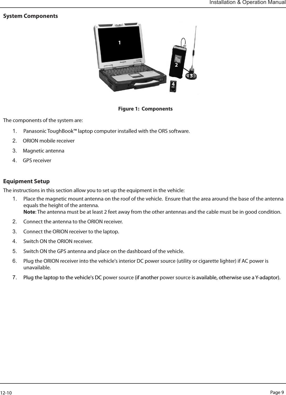 Page 912-10Installation &amp; Operation ManualSystem ComponentsFigure 1:  ComponentsThe components of the system are: 1.  Panasonic ToughBook™ laptop computer installed with the ORS software.2.  ORION mobile receiver3.  Magnetic antenna4.  GPS receiver Equipment SetupThe instructions in this section allow you to set up the equipment in the vehicle:1.  Place the magnetic mount antenna on the roof of the vehicle.  Ensure that the area around the base of the antenna  equals the height of the antenna. Note: The antenna must be at least 2 feet away from the other antennas and the cable must be in good condition.2.  Connect the antenna to the ORION receiver.3.  Connect the ORION receiver to the laptop.4.  Switch ON the ORION receiver.5.  Switch ON the GPS antenna and place on the dashboard of the vehicle.6.  Plug the ORION receiver into the vehicle&apos;s interior DC power source (utility or cigarette lighter) if AC power is unavailable. 7.  Plug the laptop to the vehicle&apos;s DC power source (if another power source is available, otherwise use a Y-adaptor).1234234