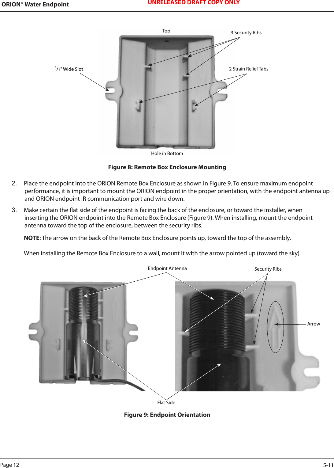 ORION® Water Endpoint UNRELEASED DRAFT COPY ONLYFigure 8: Remote Box Enclosure Mounting2.  Place the endpoint into the ORION Remote Box Enclosure as shown in Figure 9. To ensure maximum endpoint  performance, it is important to mount the ORION endpoint in the proper orientation, with the endpoint antenna up and ORION endpoint IR communication port and wire down.  3.  Make certain the at side of the endpoint is facing the back of the enclosure, or toward the installer, when  inserting the ORION endpoint into the Remote Box Enclosure (Figure 9). When installing, mount the endpoint  antenna toward the top of the enclosure, between the security ribs.   NOTE: The arrow on the back of the Remote Box Enclosure points up, toward the top of the assembly.      When installing the Remote Box Enclosure to a wall, mount it with the arrow pointed up (toward the sky).Figure 9: Endpoint OrientationTopHole in Bottom2 Strain Relief Tabs3 Security RibsEndpoint Antenna Security RibsFlat SideArrow/&quot; Wide SlotPage 12                    5-11