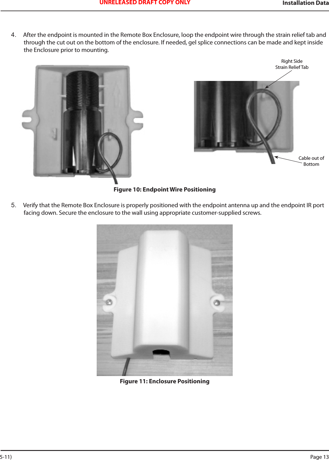 Installation DataUNRELEASED DRAFT COPY ONLY4.  After the endpoint is mounted in the Remote Box Enclosure, loop the endpoint wire through the strain relief tab and through the cut out on the bottom of the enclosure. If needed, gel splice connections can be made and kept inside the Enclosure prior to mounting.  Figure 10: Endpoint Wire Positioning5.  Verify that the Remote Box Enclosure is properly positioned with the endpoint antenna up and the endpoint IR port facing down. Secure the enclosure to the wall using appropriate customer-supplied screws. Figure 11: Enclosure PositioningRight Side    Strain Relief TabCable out of Bottom 5-11) Page 13