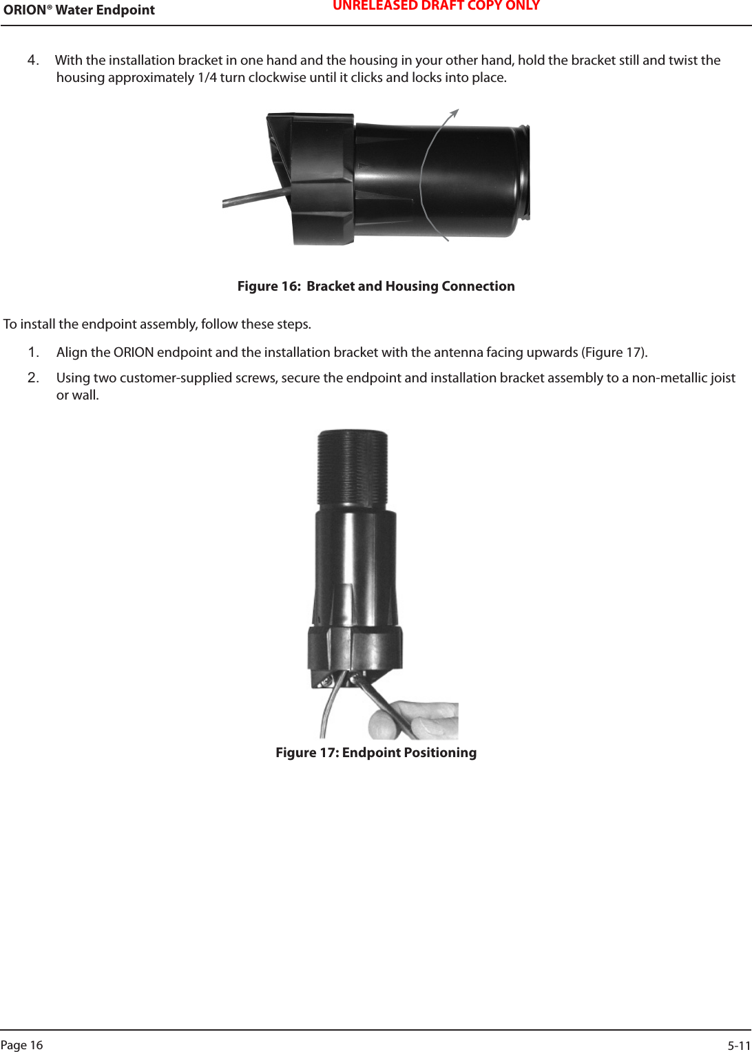 ORION® Water Endpoint UNRELEASED DRAFT COPY ONLY4.  With the installation bracket in one hand and the housing in your other hand, hold the bracket still and twist the housing approximately 1/4 turn clockwise until it clicks and locks into place. Figure 16:  Bracket and Housing ConnectionTo install the endpoint assembly, follow these steps.1.  Align the ORION endpoint and the installation bracket with the antenna facing upwards (Figure 17).2.   Using two customer-supplied screws, secure the endpoint and installation bracket assembly to a non-metallic joist or wall.Figure 17: Endpoint PositioningPage 16                    5-11