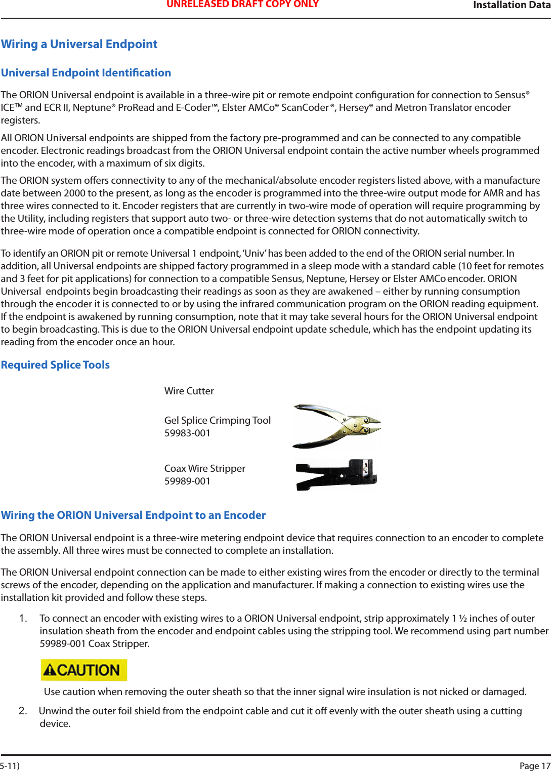 Installation DataUNRELEASED DRAFT COPY ONLYWiring a Universal EndpointUniversal Endpoint IdenticationThe ORION Universal endpoint is available in a three-wire pit or remote endpoint conguration for connection to Sensus®  ICETM and ECR II, Neptune® ProRead and E-Coder™, Elster AMCo® ScanCoder ®, Hersey® and Metron Translator encoder  registers. All ORION Universal endpoints are shipped from the factory pre-programmed and can be connected to any compatible encoder. Electronic readings broadcast from the ORION Universal endpoint contain the active number wheels programmed into the encoder, with a maximum of six digits. The ORION system oers connectivity to any of the mechanical/absolute encoder registers listed above, with a manufacture date between 2000 to the present, as long as the encoder is programmed into the three-wire output mode for AMR and has three wires connected to it. Encoder registers that are currently in two-wire mode of operation will require programming by the Utility, including registers that support auto two- or three-wire detection systems that do not automatically switch to three-wire mode of operation once a compatible endpoint is connected for ORION connectivity.To identify an ORION pit or remote Universal 1 endpoint, ‘Univ’ has been added to the end of the ORION serial number. In addition, all Universal endpoints are shipped factory programmed in a sleep mode with a standard cable (10 feet for remotes and 3 feet for pit applications) for connection to a compatible Sensus, Neptune, Hersey or Elster AMCo encoder. ORION Universal  endpoints begin broadcasting their readings as soon as they are awakened – either by running consumption through the encoder it is connected to or by using the infrared communication program on the ORION reading equipment. If the endpoint is awakened by running consumption, note that it may take several hours for the ORION Universal endpoint to begin broadcasting. This is due to the ORION Universal endpoint update schedule, which has the endpoint updating its reading from the encoder once an hour.Required Splice ToolsWire CutterGel Splice Crimping Tool 59983-001Coax Wire Stripper 59989-001Wiring the ORION Universal Endpoint to an EncoderThe ORION Universal endpoint is a three-wire metering endpoint device that requires connection to an encoder to complete the assembly. All three wires must be connected to complete an installation.  The ORION Universal endpoint connection can be made to either existing wires from the encoder or directly to the terminal screws of the encoder, depending on the application and manufacturer. If making a connection to existing wires use the installation kit provided and follow these steps.1.  To connect an encoder with existing wires to a ORION Universal endpoint, strip approximately 1 ½ inches of outer insulation sheath from the encoder and endpoint cables using the stripping tool. We recommend using part number 59989-001 Coax Stripper. Use caution when removing the outer sheath so that the inner signal wire insulation is not nicked or damaged.2.  Unwind the outer foil shield from the endpoint cable and cut it o evenly with the outer sheath using a cutting device.  5-11) Page 17