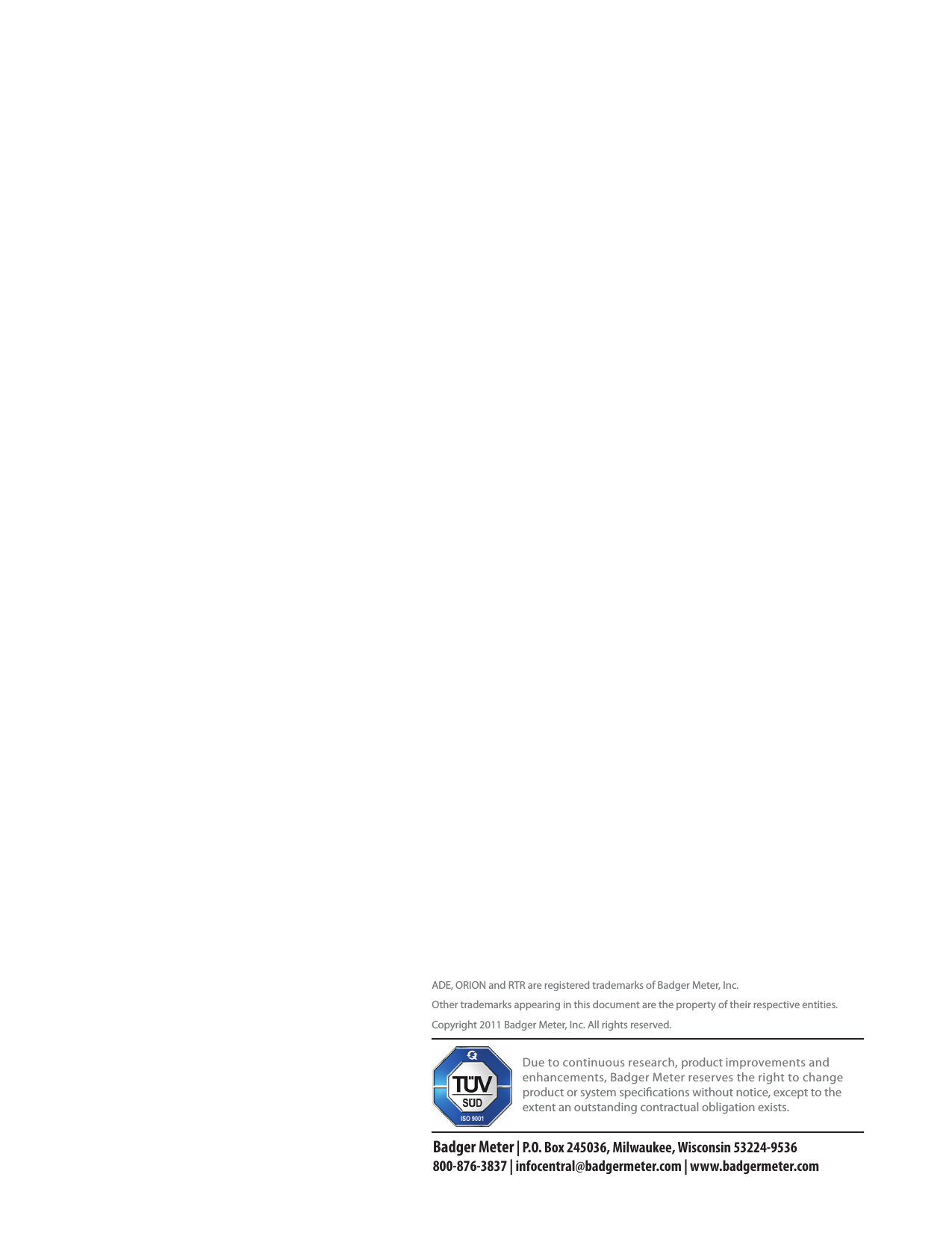 ADE, ORION and RTR are registered trademarks of Badger Meter, Inc.Other trademarks appearing in this document are the property of their respective entities.Copyright 2011 Badger Meter, Inc. All rights reserved. Due to continuous research, product improvements and enhancements, Badger Meter reserves the right to change product or system specications without notice, except to the extent an outstanding contractual obligation exists.Badger Meter | P.O. Box 245036, Milwaukee, Wisconsin 53224-9536 800-876-3837 | infocentral@badgermeter.com | www.badgermeter.com
