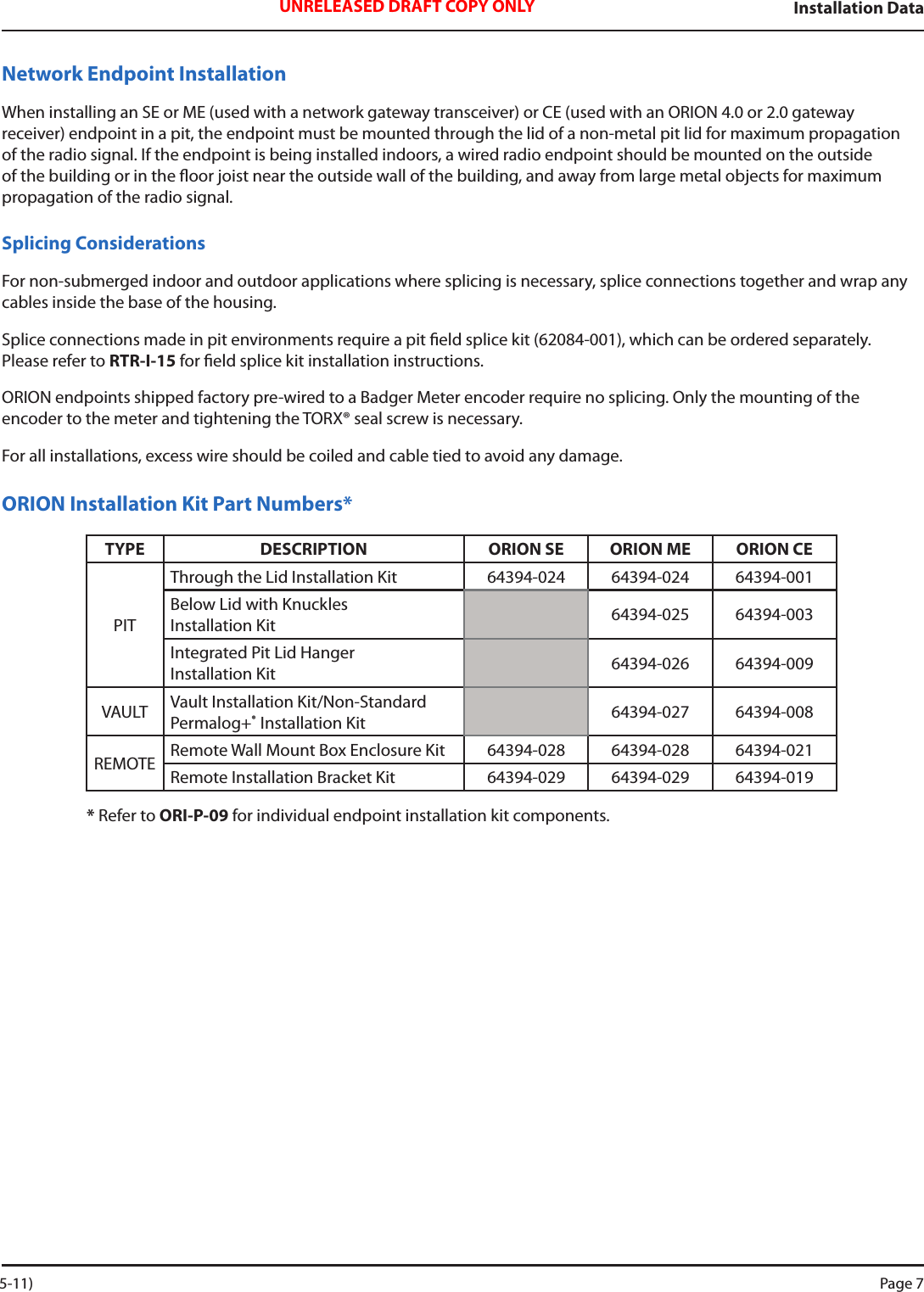 Installation DataUNRELEASED DRAFT COPY ONLYNetwork Endpoint InstallationWhen installing an SE or ME (used with a network gateway transceiver) or CE (used with an ORION 4.0 or 2.0 gateway receiver) endpoint in a pit, the endpoint must be mounted through the lid of a non-metal pit lid for maximum propagation of the radio signal. If the endpoint is being installed indoors, a wired radio endpoint should be mounted on the outside of the building or in the oor joist near the outside wall of the building, and away from large metal objects for maximum propagation of the radio signal. Splicing ConsiderationsFor non-submerged indoor and outdoor applications where splicing is necessary, splice connections together and wrap any cables inside the base of the housing. Splice connections made in pit environments require a pit eld splice kit (62084-001), which can be ordered separately. Please refer to RTR-I-15 for eld splice kit installation instructions.ORION endpoints shipped factory pre-wired to a Badger Meter encoder require no splicing. Only the mounting of the encoder to the meter and tightening the TORX® seal screw is necessary.  For all installations, excess wire should be coiled and cable tied to avoid any damage.ORION Installation Kit Part Numbers*TYPE DESCRIPTION ORION SE ORION ME ORION CEPITThrough the Lid Installation Kit 64394-024 64394-024 64394-001Below Lid with Knuckles  Installation Kit  64394-025 64394-003Integrated Pit Lid Hanger  Installation Kit 64394-026 64394-009VAULT Vault Installation Kit/Non-Standard Permalog+®  Installation Kit 64394-027 64394-008REMOTE Remote Wall Mount Box Enclosure Kit 64394-028 64394-028 64394-021Remote Installation Bracket Kit 64394-029 64394-029 64394-019* Refer to ORI-P-09 for individual endpoint installation kit components.  5-11) Page 7