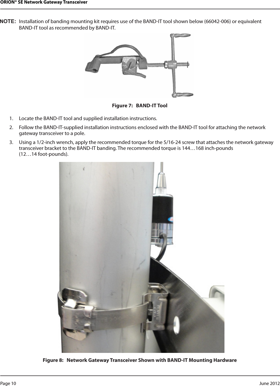 ORION® SE Network Gateway TransceiverNOT:NInstallation of banding mounting kit requires use of the BAND-IT tool shown below (66042-006) or equivalent  BAND-IT tool as recommended by BAND-IT.Figure 7:   BAND-IT Tool1.  Locate the BAND-IT tool and supplied installation instructions.2.  Follow the BAND-IT-supplied installation instructions enclosed with the BAND-IT tool for attaching the network gateway transceiver to a pole.3.  Using a 1/2-inch wrench, apply the recommended torque for the 5/16-24 screw that attaches the network gateway transceiver bracket to the BAND-IT banding. The recommended torque is 144…168 inch-pounds  (12…14 foot-pounds).Figure 8:   Network Gateway Transceiver Shown with BAND-IT Mounting HardwarePage 10  June 2012