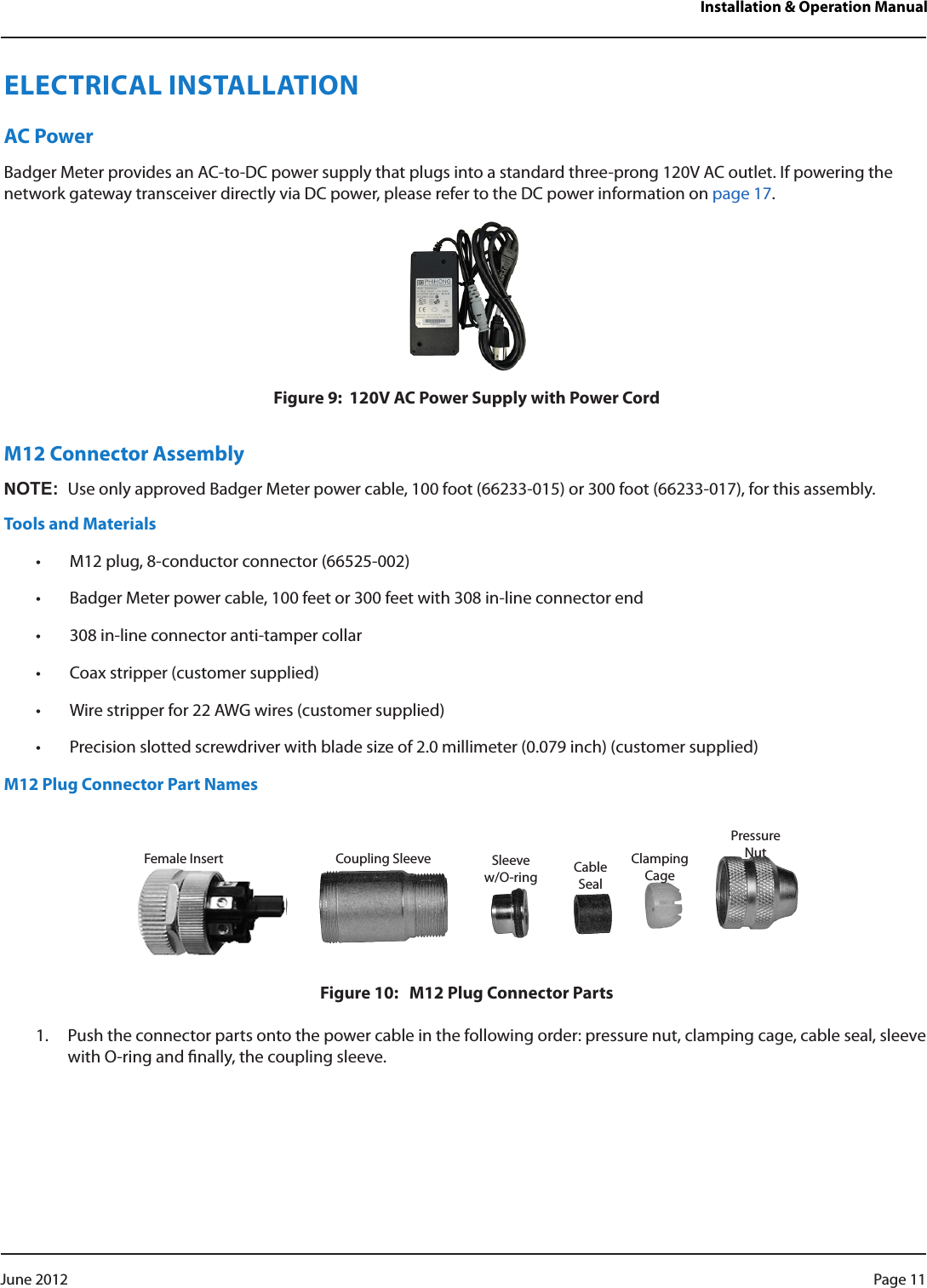 Installation &amp; Operation ManualELECTRICAL INSTALLATIONAC PowerBadger Meter provides an AC-to-DC power supply that plugs into a standard three-prong 120V AC outlet. If powering the network gateway transceiver directly via DC power, please refer to the DC power information on page 17.Figure 9:  120V AC Power Supply with Power CordM12 Connector AssemblyNOT:NUse only approved Badger Meter power cable, 100 foot (66233-015) or 300 foot (66233-017), for this assembly.Tools and Materials• M12 plug, 8-conductor connector (66525-002)• Badger Meter power cable, 100 feet or 300 feet with 308 in-line connector end• 308 in-line connector anti-tamper collar• Coax stripper (customer supplied)• Wire stripper for 22 AWG wires (customer supplied)• Precision slotted screwdriver with blade size of 2.0 millimeter (0.079 inch) (customer supplied)M12 Plug Connector Part NamesFigure 10:   M12 Plug Connector Parts1.  Push the connector parts onto the power cable in the following order: pressure nut, clamping cage, cable seal, sleeve with O-ring and nally, the coupling sleeve.Female Insert Coupling Sleeve Sleeve w/O-ring CableSealClampingCagePressureNutPage 11 June 2012