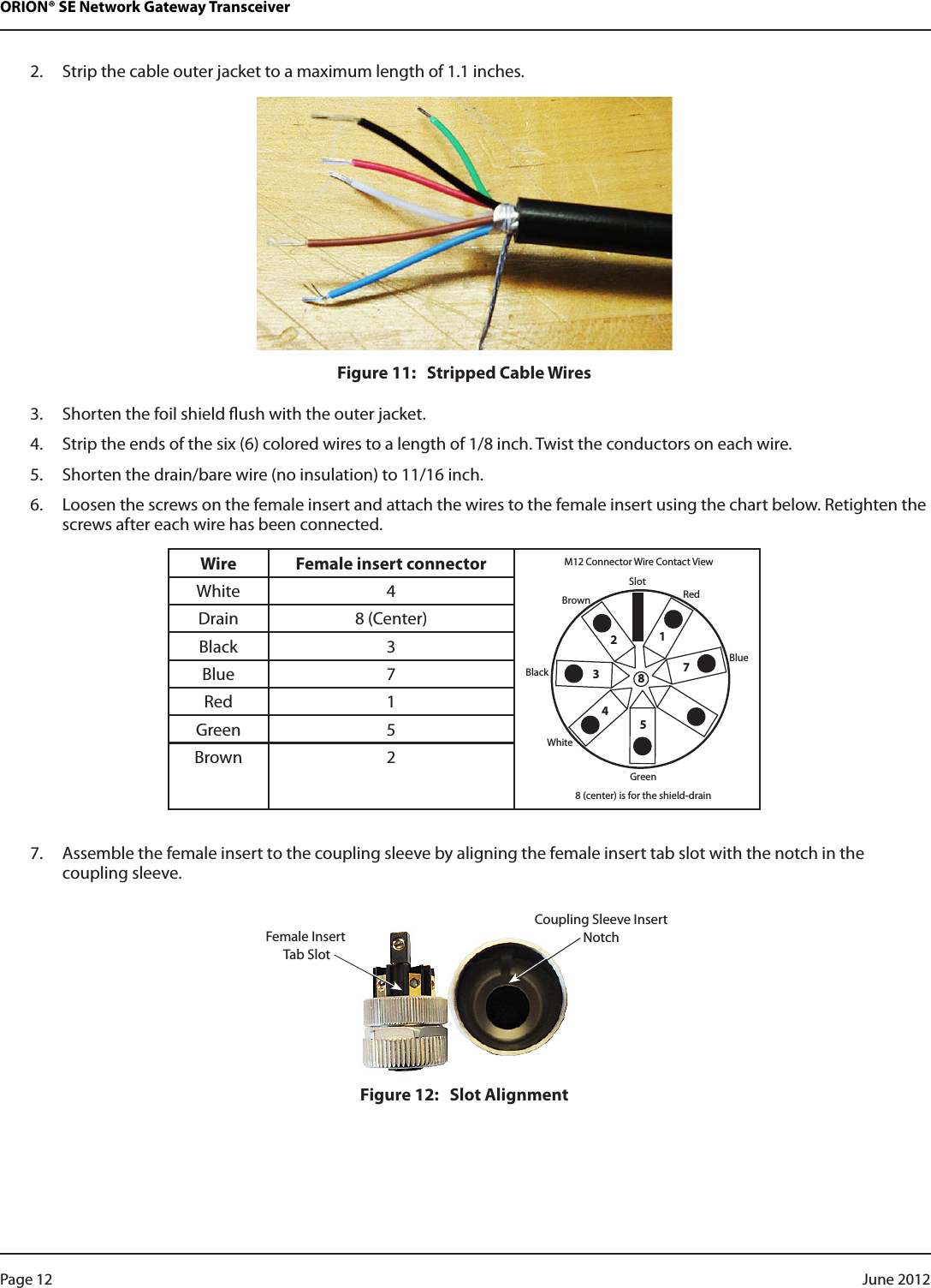 ORION® SE Network Gateway Transceiver2.  Strip the cable outer jacket to a maximum length of 1.1 inches.Figure 11:   Stripped Cable Wires3.  Shorten the foil shield ush with the outer jacket.4.  Strip the ends of the six (6) colored wires to a length of 1/8 inch. Twist the conductors on each wire.5.  Shorten the drain/bare wire (no insulation) to 11/16 inch.6.  Loosen the screws on the female insert and attach the wires to the female insert using the chart below. Retighten the screws after each wire has been connected.Wire Female insert connectorSlotRed1234578BrownBlackWhiteGreen8 (center) is for the shield-drainM12 Connector Wire Contact ViewBlueWhite 4Drain 8 (Center)Black 3Blue 7Red 1Green 5Brown 27.  Assemble the female insert to the coupling sleeve by aligning the female insert tab slot with the notch in the coupling sleeve.Figure 12:   Slot AlignmentFemale Insert Tab SlotCoupling Sleeve InsertNotchPage 12  June 2012