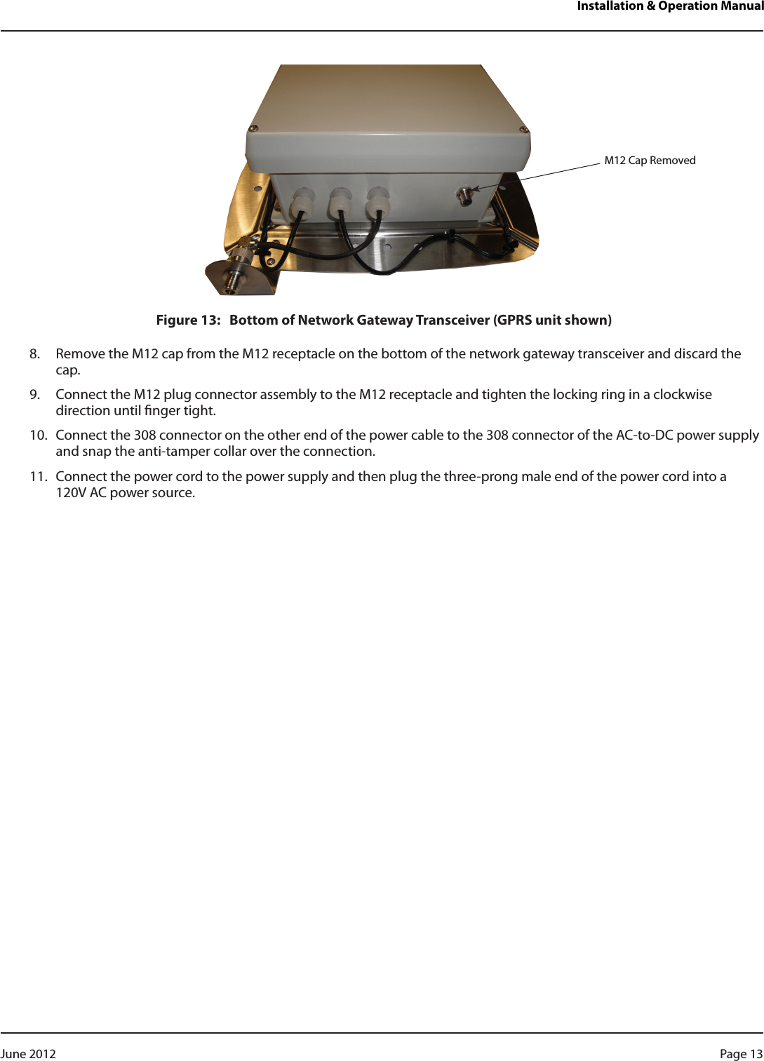 Installation &amp; Operation ManualFigure 13:   Bottom of Network Gateway Transceiver (GPRS unit shown)8.  Remove the M12 cap from the M12 receptacle on the bottom of the network gateway transceiver and discard the cap. 9.  Connect the M12 plug connector assembly to the M12 receptacle and tighten the locking ring in a clockwise direction until nger tight.10.  Connect the 308 connector on the other end of the power cable to the 308 connector of the AC-to-DC power supply and snap the anti-tamper collar over the connection.11.  Connect the power cord to the power supply and then plug the three-prong male end of the power cord into a  120V AC power source.M12 Cap RemovedPage 13 June 2012