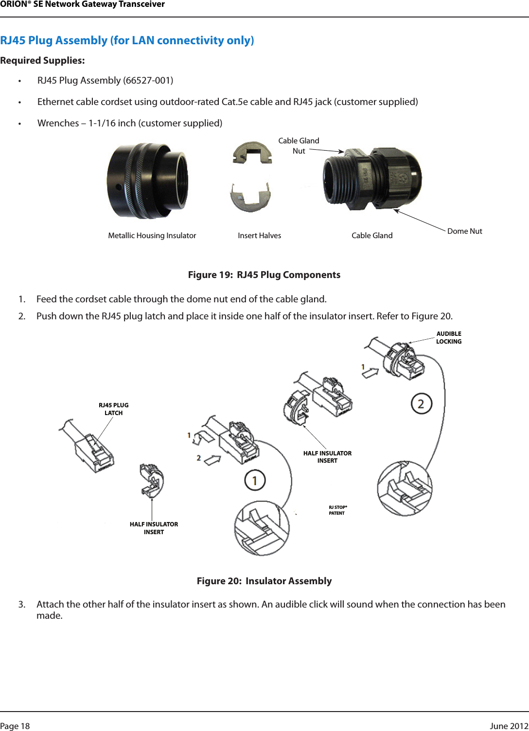 ORION® SE Network Gateway TransceiverRJ45 Plug Assembly (for LAN connectivity only)Required Supplies:• RJ45 Plug Assembly (66527-001)• Ethernet cable cordset using outdoor-rated Cat.5e cable and RJ45 jack (customer supplied)• Wrenches – 1-1/16 inch (customer supplied)Figure 19:  RJ45 Plug Components1.  Feed the cordset cable through the dome nut end of the cable gland.2.  Push down the RJ45 plug latch and place it inside one half of the insulator insert. Refer to Figure 20.RJ45 PLUGLATCHHALF INSULATORINSERTHALF INSULATORINSERTRJ STOP®PATENTAUDIBLELOCKINGFigure 20:  Insulator Assembly3.  Attach the other half of the insulator insert as shown. An audible click will sound when the connection has been made.Cable Gland NutDome NutMetallic Housing Insulator Insert Halves  Cable GlandPage 18  June 2012