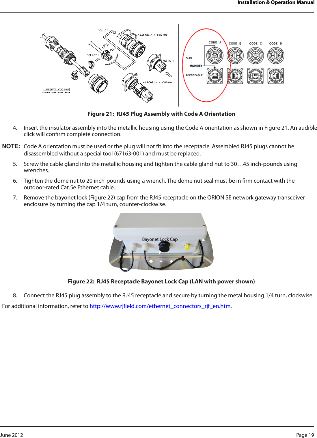 Installation &amp; Operation ManualFigure 21:  RJ45 Plug Assembly with Code A Orientation4.  Insert the insulator assembly into the metallic housing using the Code A orientation as shown in Figure 21. An audible click will conrm complete connection.NOT:NCode A orientation must be used or the plug will not fit into the receptacle. Assembled RJ45 plugs cannot be disassembled without a special tool (67163-001) and must be replaced.5.  Screw the cable gland into the metallic housing and tighten the cable gland nut to 30…45 inch-pounds using wrenches.6.  Tighten the dome nut to 20 inch-pounds using a wrench. The dome nut seal must be in rm contact with the  outdoor-rated Cat.5e Ethernet cable.7.  Remove the bayonet lock (Figure 22) cap from the RJ45 receptacle on the ORION SE network gateway transceiver enclosure by turning the cap 1/4 turn, counter-clockwise.Figure 22:  RJ45 Receptacle Bayonet Lock Cap (LAN with power shown)8.  Connect the RJ45 plug assembly to the RJ45 receptacle and secure by turning the metal housing 1/4 turn, clockwise.For additional information, refer to http://www.rjfield.com/ethernet_connectors_rjf_en.htm.Bayonet Lock CapPage 19 June 2012