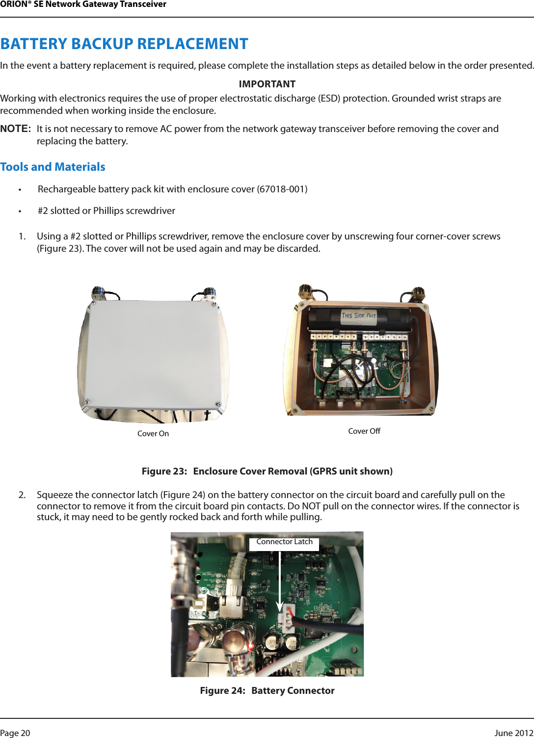 ORION® SE Network Gateway TransceiverBATTERY BACKUP REPLACEMENTIn the event a battery replacement is required, please complete the installation steps as detailed below in the order presented. IMPORTANTWorking with electronics requires the use of proper electrostatic discharge (ESD) protection. Grounded wrist straps are recommended when working inside the enclosure.NOT:NIt is not necessary to remove AC power from the network gateway transceiver before removing the cover and replacing the battery.Tools and Materials• Rechargeable battery pack kit with enclosure cover (67018-001)• #2 slotted or Phillips screwdriver1.  Using a #2 slotted or Phillips screwdriver, remove the enclosure cover by unscrewing four corner-cover screws  (Figure 23). The cover will not be used again and may be discarded. Cover OnFigure 23:   Enclosure Cover Removal (GPRS unit shown)2.  Squeeze the connector latch (Figure 24) on the battery connector on the circuit board and carefully pull on the connector to remove it from the circuit board pin contacts. Do NOT pull on the connector wires. If the connector is stuck, it may need to be gently rocked back and forth while pulling.Figure 24:   Battery ConnectorCover OffConnector LatchPage 20  June 2012