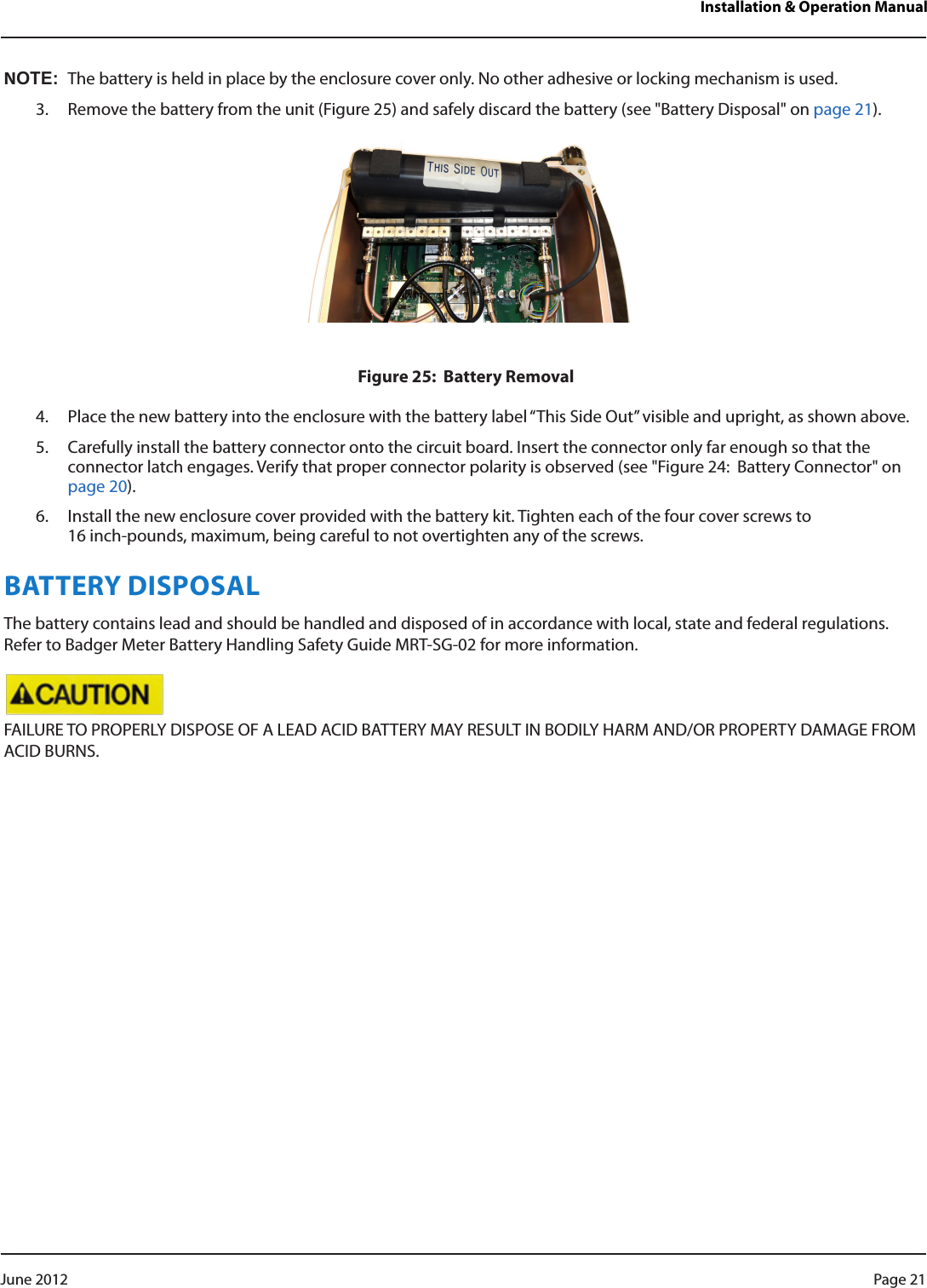 Installation &amp; Operation ManualNOT:NThe battery is held in place by the enclosure cover only. No other adhesive or locking mechanism is used.3.  Remove the battery from the unit (Figure 25) and safely discard the battery (see &quot;Battery Disposal&quot; on page 21).Figure 25:  Battery Removal4.  Place the new battery into the enclosure with the battery label “This Side Out” visible and upright, as shown above.5.  Carefully install the battery connector onto the circuit board. Insert the connector only far enough so that the connector latch engages. Verify that proper connector polarity is observed (see &quot;Figure 24:  Battery Connector&quot; on page 20).6.  Install the new enclosure cover provided with the battery kit. Tighten each of the four cover screws to 16 inch-pounds, maximum, being careful to not overtighten any of the screws.BATTERY DISPOSALThe battery contains lead and should be handled and disposed of in accordance with local, state and federal regulations. Refer to Badger Meter Battery Handling Safety Guide MRT-SG-02 for more information. FAILURE TO PROPERLY DISPOSE OF A LEAD ACID BATTERY MAY RESULT IN BODILY HARM AND/OR PROPERTY DAMAGE FROM ACID BURNS. Page 21 June 2012