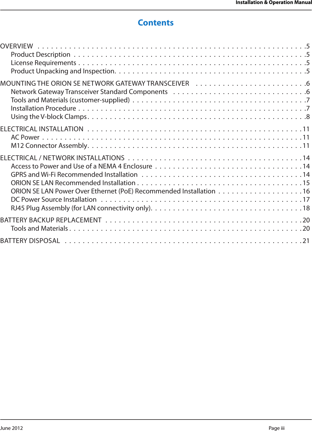 Installation &amp; Operation ManualContentsOVERVIEW  . . . . . . . . . . . . . . . . . . . . . . . . . . . . . . . . . . . . . . . . . . . . . . . . . . . . . . . . . . . .5Product Description . . . . . . . . . . . . . . . . . . . . . . . . . . . . . . . . . . . . . . . . . . . . . . . . . . . .5License Requirements . . . . . . . . . . . . . . . . . . . . . . . . . . . . . . . . . . . . . . . . . . . . . . . . . . .5Product Unpacking and Inspection. . . . . . . . . . . . . . . . . . . . . . . . . . . . . . . . . . . . . . . . . . .5MOUNTING THE ORION SE NETWORK GATEWAY TRANSCEIVER   . . . . . . . . . . . . . . . . . . . . . . . . .6Network Gateway Transceiver Standard Components   . . . . . . . . . . . . . . . . . . . . . . . . . . . . . .6Tools and Materials (customer-supplied) . . . . . . . . . . . . . . . . . . . . . . . . . . . . . . . . . . . . . . .7Installation Procedure . . . . . . . . . . . . . . . . . . . . . . . . . . . . . . . . . . . . . . . . . . . . . . . . . . .7Using the V-block Clamps. . . . . . . . . . . . . . . . . . . . . . . . . . . . . . . . . . . . . . . . . . . . . . . . .8ELECTRICAL INSTALLATION  . . . . . . . . . . . . . . . . . . . . . . . . . . . . . . . . . . . . . . . . . . . . . . . .11AC Power . . . . . . . . . . . . . . . . . . . . . . . . . . . . . . . . . . . . . . . . . . . . . . . . . . . . . . . . . . 11M12 Connector Assembly. . . . . . . . . . . . . . . . . . . . . . . . . . . . . . . . . . . . . . . . . . . . . . . .11ELECTRICAL / NETWORK INSTALLATIONS  . . . . . . . . . . . . . . . . . . . . . . . . . . . . . . . . . . . . . . .14Access to Power and Use of a NEMA 4 Enclosure . . . . . . . . . . . . . . . . . . . . . . . . . . . . . . . . . 14GPRS and Wi-Fi Recommended Installation  . . . . . . . . . . . . . . . . . . . . . . . . . . . . . . . . . . . . 14ORION SE LAN Recommended Installation . . . . . . . . . . . . . . . . . . . . . . . . . . . . . . . . . . . . . 15ORION SE LAN Power Over Ethernet (PoE) Recommended Installation . . . . . . . . . . . . . . . . . . . 16DC Power Source Installation  . . . . . . . . . . . . . . . . . . . . . . . . . . . . . . . . . . . . . . . . . . . . . 17RJ45 Plug Assembly (for LAN connectivity only). . . . . . . . . . . . . . . . . . . . . . . . . . . . . . . . . .18BATTERY BACKUP REPLACEMENT  . . . . . . . . . . . . . . . . . . . . . . . . . . . . . . . . . . . . . . . . . . . .20Tools and Materials . . . . . . . . . . . . . . . . . . . . . . . . . . . . . . . . . . . . . . . . . . . . . . . . . . . .20BATTERY DISPOSAL  . . . . . . . . . . . . . . . . . . . . . . . . . . . . . . . . . . . . . . . . . . . . . . . . . . . . .21Page iii June 2012