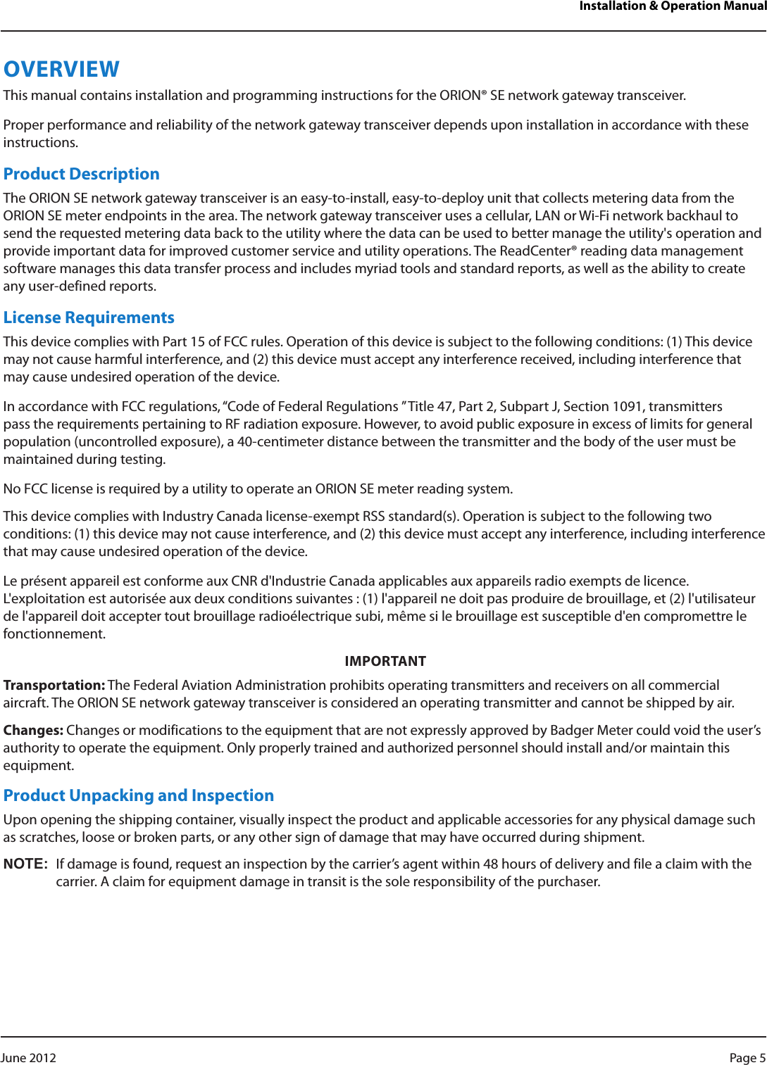 Installation &amp; Operation ManualOVERVIEWThis manual contains installation and programming instructions for the ORION® SE network gateway transceiver.Proper performance and reliability of the network gateway transceiver depends upon installation in accordance with these instructions.Product DescriptionThe ORION SE network gateway transceiver is an easy-to-install, easy-to-deploy unit that collects metering data from the ORION SE meter endpoints in the area. The network gateway transceiver uses a cellular, LAN or Wi-Fi network backhaul to send the requested metering data back to the utility where the data can be used to better manage the utility&apos;s operation and provide important data for improved customer service and utility operations. The ReadCenter® reading data management software manages this data transfer process and includes myriad tools and standard reports, as well as the ability to create any user-defined reports.License RequirementsThis device complies with Part 15 of FCC rules. Operation of this device is subject to the following conditions: (1) This device may not cause harmful interference, and (2) this device must accept any interference received, including interference that may cause undesired operation of the device.In accordance with FCC regulations, “Code of Federal Regulations ” Title 47, Part 2, Subpart J, Section 1091, transmitters pass the requirements pertaining to RF radiation exposure. However, to avoid public exposure in excess of limits for general population (uncontrolled exposure), a 40-centimeter distance between the transmitter and the body of the user must be maintained during testing. No FCC license is required by a utility to operate an ORION SE meter reading system.This device complies with Industry Canada license-exempt RSS standard(s). Operation is subject to the following two conditions: (1) this device may not cause interference, and (2) this device must accept any interference, including interference that may cause undesired operation of the device. Le présent appareil est conforme aux CNR d&apos;Industrie Canada applicables aux appareils radio exempts de licence. L&apos;exploitation est autorisée aux deux conditions suivantes : (1) l&apos;appareil ne doit pas produire de brouillage, et (2) l&apos;utilisateur de l&apos;appareil doit accepter tout brouillage radioélectrique subi, même si le brouillage est susceptible d&apos;en compromettre le fonctionnement.IMPORTANTTransportation: The Federal Aviation Administration prohibits operating transmitters and receivers on all commercial aircraft. The ORION SE network gateway transceiver is considered an operating transmitter and cannot be shipped by air.Changes: Changes or modifications to the equipment that are not expressly approved by Badger Meter could void the user’s authority to operate the equipment. Only properly trained and authorized personnel should install and/or maintain this equipment.Product Unpacking and InspectionUpon opening the shipping container, visually inspect the product and applicable accessories for any physical damage such as scratches, loose or broken parts, or any other sign of damage that may have occurred during shipment.NOT:NIf damage is found, request an inspection by the carrier’s agent within 48 hours of delivery and file a claim with the carrier. A claim for equipment damage in transit is the sole responsibility of the purchaser.Page 5 June 2012