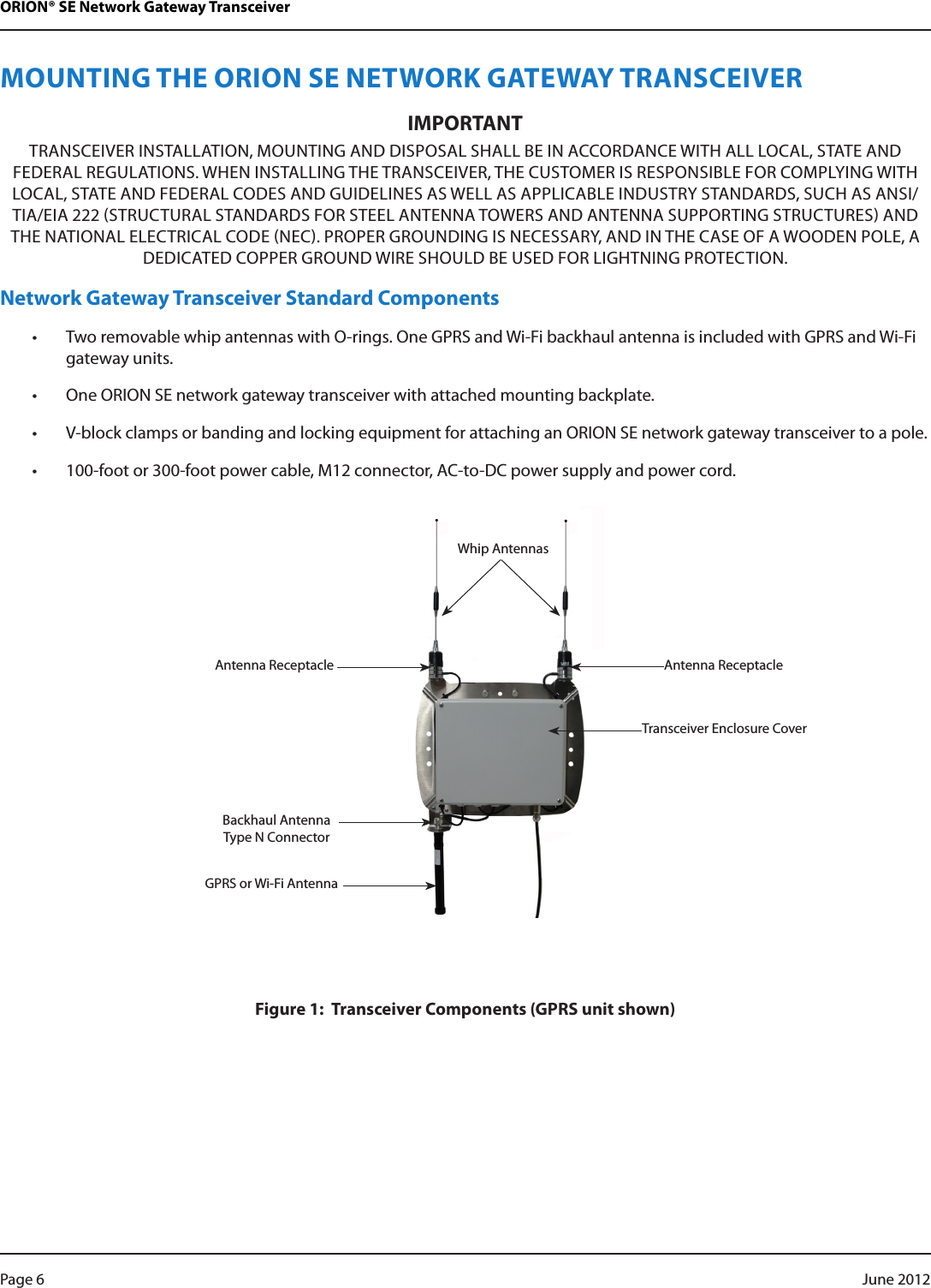 ORION® SE Network Gateway TransceiverMOUNTING THE ORION SE NETWORK GATEWAY TRANSCEIVERIMPORTANTTRANSCEIVER INSTALLATION, MOUNTING AND DISPOSAL SHALL BE IN ACCORDANCE WITH ALL LOCAL, STATE AND FEDERAL REGULATIONS. WHEN INSTALLING THE TRANSCEIVER, THE CUSTOMER IS RESPONSIBLE FOR COMPLYING WITH LOCAL, STATE AND FEDERAL CODES AND GUIDELINES AS WELL AS APPLICABLE INDUSTRY STANDARDS, SUCH AS ANSI/TIA/EIA 222 STRUCTURAL STANDARDS FOR STEEL ANTENNA TOWERS AND ANTENNA SUPPORTING STRUCTURES AND THE NATIONAL ELECTRICAL CODE NEC. PROPER GROUNDING IS NECESSARY, AND IN THE CASE OF A WOODEN POLE, A DEDICATED COPPER GROUND WIRE SHOULD BE USED FOR LIGHTNING PROTECTION.Network Gateway Transceiver Standard Components • Two removable whip antennas with O-rings. One GPRS and Wi-Fi backhaul antenna is included with GPRS and Wi-Fi gateway units.• One ORION SE network gateway transceiver with attached mounting backplate.• V-block clamps or banding and locking equipment for attaching an ORION SE network gateway transceiver to a pole.• 100-foot or 300-foot power cable, M12 connector, AC-to-DC power supply and power cord.Figure 1:  Transceiver Components (GPRS unit shown)Antenna ReceptacleTransceiver Enclosure CoverAntenna ReceptacleBackhaul Antenna Type N ConnectorWhip AntennasGPRS or Wi-Fi AntennaPage 6  June 2012