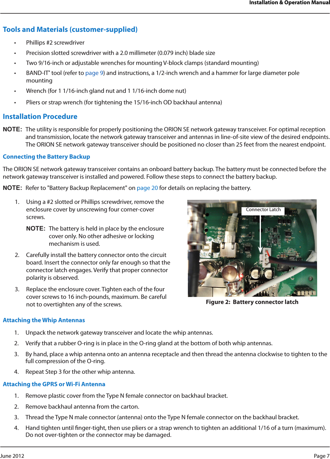 Installation &amp; Operation ManualTools and Materials (customer-supplied)• Phillips #2 screwdriver• Precision slotted screwdriver with a 2.0 millimeter (0.079 inch) blade size• Two 9/16-inch or adjustable wrenches for mounting V-block clamps (standard mounting)• BAND-IT® tool (refer to page 9) and instructions, a 1/2-inch wrench and a hammer for large diameter pole mounting• Wrench (for 1 1/16-inch gland nut and 1 1/16-inch dome nut)• Pliers or strap wrench (for tightening the 15/16-inch OD backhaul antenna)Installation ProcedureNOT:NThe utility is responsible for properly positioning the ORION SE network gateway transceiver. For optimal reception and transmission, locate the network gateway transceiver and antennas in line-of-site view of the desired endpoints. The ORION SE network gateway transceiver should be positioned no closer than 25 feet from the nearest endpoint.Connecting the Battery BackupThe ORION SE network gateway transceiver contains an onboard battery backup. The battery must be connected before the network gateway transceiver is installed and powered. Follow these steps to connect the battery backup. NOT:NRefer to &quot;Battery Backup Replacement&quot; on page 20 for details on replacing the battery. 1.  Using a #2 slotted or Phillips screwdriver, remove the enclosure cover by unscrewing four corner-cover screws.NOT:NThe battery is held in place by the enclosure cover only. No other adhesive or locking mechanism is used.2.  Carefully install the battery connector onto the circuit board. Insert the connector only far enough so that the connector latch engages. Verify that proper connector polarity is observed. 3.  Replace the enclosure cover. Tighten each of the four cover screws to 16 inch-pounds, maximum. Be careful not to overtighten any of the screws.  Figure 2:  Battery connector latchAttaching the Whip Antennas1.  Unpack the network gateway transceiver and locate the whip antennas.2.  Verify that a rubber O-ring is in place in the O-ring gland at the bottom of both whip antennas.3.  By hand, place a whip antenna onto an antenna receptacle and then thread the antenna clockwise to tighten to the full compression of the O-ring.4.  Repeat Step 3 for the other whip antenna.Attaching the GPRS or Wi-Fi Antenna1.  Remove plastic cover from the Type N female connector on backhaul bracket.2.  Remove backhaul antenna from the carton.3.  Thread the Type N male connector (antenna) onto the Type N female connector on the backhaul bracket.4.  Hand tighten until nger-tight, then use pliers or a strap wrench to tighten an additional 1/16 of a turn (maximum). Do not over-tighten or the connector may be damaged.Connector LatchPage 7 June 2012