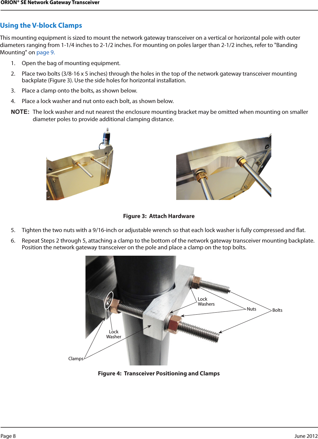 ORION® SE Network Gateway TransceiverUsing the V-block ClampsThis mounting equipment is sized to mount the network gateway transceiver on a vertical or horizontal pole with outer diameters ranging from 1-1/4 inches to 2-1/2 inches. For mounting on poles larger than 2-1/2 inches, refer to &quot;Banding Mounting&quot; on page 9.1.  Open the bag of mounting equipment.2.  Place two bolts (3/8-16 x 5 inches) through the holes in the top of the network gateway transceiver mounting backplate (Figure 3). Use the side holes for horizontal installation.3.  Place a clamp onto the bolts, as shown below.4.  Place a lock washer and nut onto each bolt, as shown below.NOT:NThe lock washer and nut nearest the enclosure mounting bracket may be omitted when mounting on smaller diameter poles to provide additional clamping distance. Figure 3:  Attach Hardware5.  Tighten the two nuts with a 9/16-inch or adjustable wrench so that each lock washer is fully compressed and at.6.  Repeat Steps 2 through 5, attaching a clamp to the bottom of the network gateway transceiver mounting backplate. Position the network gateway transceiver on the pole and place a clamp on the top bolts.Figure 4:  Transceiver Positioning and ClampsBoltsClampsNutsLockWashersLockWasherPage 8  June 2012