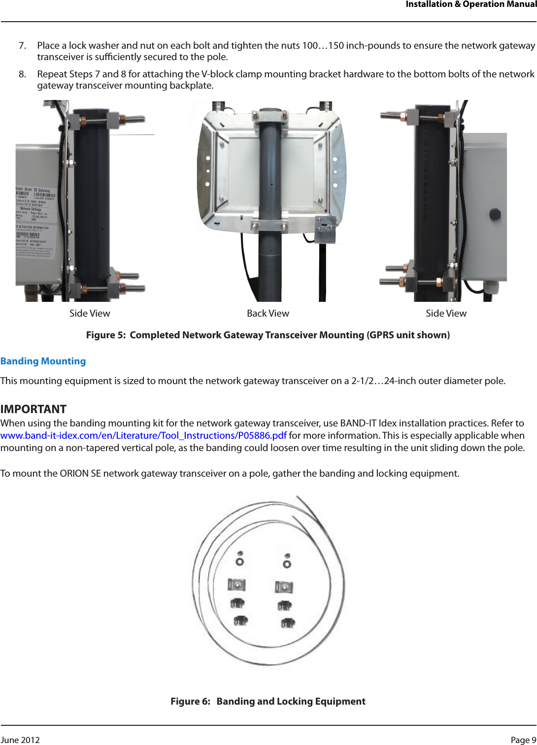 Installation &amp; Operation Manual7.  Place a lock washer and nut on each bolt and tighten the nuts 100…150 inch-pounds to ensure the network gateway transceiver is suciently secured to the pole.8.  Repeat Steps 7 and 8 for attaching the V-block clamp mounting bracket hardware to the bottom bolts of the network gateway transceiver mounting backplate.Side View Back View Side ViewFigure 5:  Completed Network Gateway Transceiver Mounting (GPRS unit shown)Banding MountingThis mounting equipment is sized to mount the network gateway transceiver on a 2-1/2…24-inch outer diameter pole.IMPORTANTWhen using the banding mounting kit for the network gateway transceiver, use BAND-IT Idex installation practices. Refer to www.band-it-idex.com/en/Literature/Tool_Instructions/P05886.pdf for more information. This is especially applicable when mounting on a non-tapered vertical pole, as the banding could loosen over time resulting in the unit sliding down the pole.To mount the ORION SE network gateway transceiver on a pole, gather the banding and locking equipment.Figure 6:   Banding and Locking EquipmentPage 9 June 2012