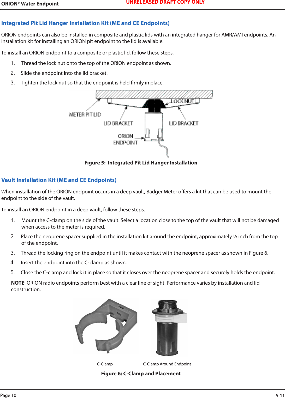 ORION® Water Endpoint UNRELEASED DRAFT COPY ONLYIntegrated Pit Lid Hanger Installation Kit (ME and CE Endpoints)ORION endpoints can also be installed in composite and plastic lids with an integrated hanger for AMR/AMI endpoints. An installation kit for installing an ORION pit endpoint to the lid is available. To install an ORION endpoint to a composite or plastic lid, follow these steps.1.  Thread the lock nut onto the top of the ORION endpoint as shown. 2.  Slide the endpoint into the lid bracket. 3.  Tighten the lock nut so that the endpoint is held rmly in place.Figure 5:  Integrated Pit Lid Hanger InstallationVault Installation Kit (ME and CE Endpoints)When installation of the ORION endpoint occurs in a deep vault, Badger Meter oers a kit that can be used to mount the endpoint to the side of the vault. To install an ORION endpoint in a deep vault, follow these steps.1.  Mount the C-clamp on the side of the vault. Select a location close to the top of the vault that will not be damaged when access to the meter is required. 2.  Place the neoprene spacer supplied in the installation kit around the endpoint, approximately ½ inch from the top of the endpoint. 3.  Thread the locking ring on the endpoint until it makes contact with the neoprene spacer as shown in Figure 6. 4.  Insert the endpoint into the C-clamp as shown. 5.  Close the C-clamp and lock it in place so that it closes over the neoprene spacer and securely holds the endpoint.NOTE: ORION radio endpoints perform best with a clear line of sight. Performance varies by installation and lid  construction.                                                                          C-Clamp      C-Clamp Around EndpointFigure 6: C-Clamp and PlacementPage 10                    5-11