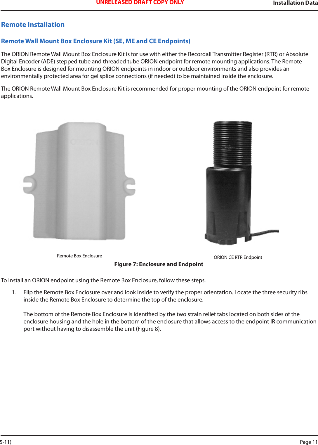 Installation DataUNRELEASED DRAFT COPY ONLYRemote InstallationRemote Wall Mount Box Enclosure Kit (SE, ME and CE Endpoints)The ORION Remote Wall Mount Box Enclosure Kit is for use with either the Recordall Transmitter Register (RTR) or Absolute Digital Encoder (ADE) stepped tube and threaded tube ORION endpoint for remote mounting applications. The Remote Box Enclosure is designed for mounting ORION endpoints in indoor or outdoor environments and also provides an environmentally protected area for gel splice connections (if needed) to be maintained inside the enclosure.The ORION Remote Wall Mount Box Enclosure Kit is recommended for proper mounting of the ORION endpoint for remote applications.Remote Box Enclosure ORION CE RTR EndpointFigure 7: Enclosure and EndpointTo install an ORION endpoint using the Remote Box Enclosure, follow these steps. 1.  Flip the Remote Box Enclosure over and look inside to verify the proper orientation. Locate the three security ribs inside the Remote Box Enclosure to determine the top of the enclosure.   The bottom of the Remote Box Enclosure is identied by the two strain relief tabs located on both sides of the  enclosure housing and the hole in the bottom of the enclosure that allows access to the endpoint IR communication port without having to disassemble the unit (Figure 8). 5-11) Page 11