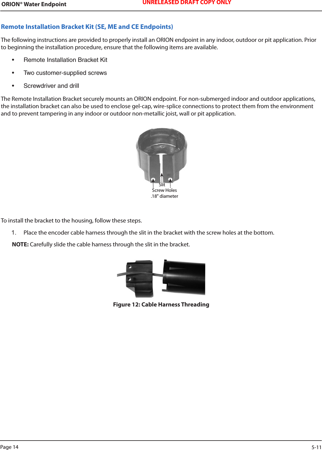 ORION® Water Endpoint UNRELEASED DRAFT COPY ONLYRemote Installation Bracket Kit (SE, ME and CE Endpoints)The following instructions are provided to properly install an ORION endpoint in any indoor, outdoor or pit application. Prior to beginning the installation procedure, ensure that the following items are available.• RemoteInstallationBracketKit• Twocustomer-suppliedscrews• ScrewdriveranddrillThe Remote Installation Bracket securely mounts an ORION endpoint. For non-submerged indoor and outdoor applications, the installation bracket can also be used to enclose gel-cap, wire-splice connections to protect them from the environment and to prevent tampering in any indoor or outdoor non-metallic joist, wall or pit application.To install the bracket to the housing, follow these steps.1.  Place the encoder cable harness through the slit in the bracket with the screw holes at the bottom.NOTE: Carefully slide the cable harness through the slit in the bracket. Figure 12: Cable Harness ThreadingSlitScrew Holes  .18&quot; diameterPage 14                    5-11