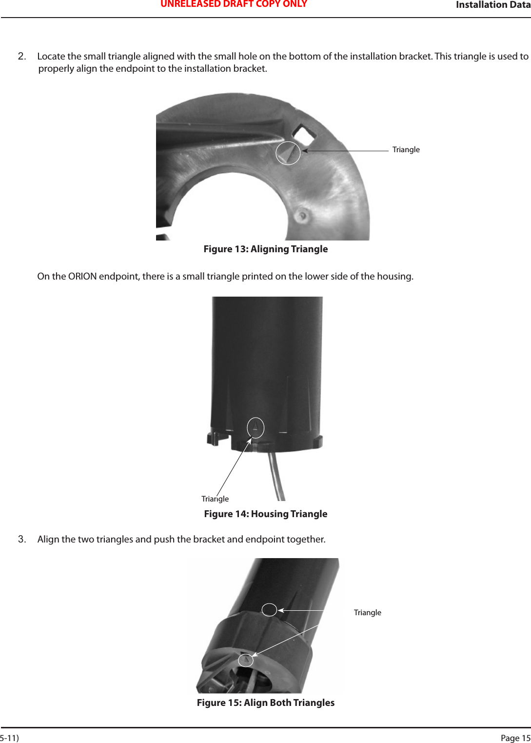 Installation DataUNRELEASED DRAFT COPY ONLY2.  Locate the small triangle aligned with the small hole on the bottom of the installation bracket. This triangle is used to properly align the endpoint to the installation bracket.Figure 13: Aligning TriangleOn the ORION endpoint, there is a small triangle printed on the lower side of the housing.Figure 14: Housing Triangle3.  Align the two triangles and push the bracket and endpoint together.Figure 15: Align Both TrianglesTriangleTriangleTriangle 5-11) Page 15