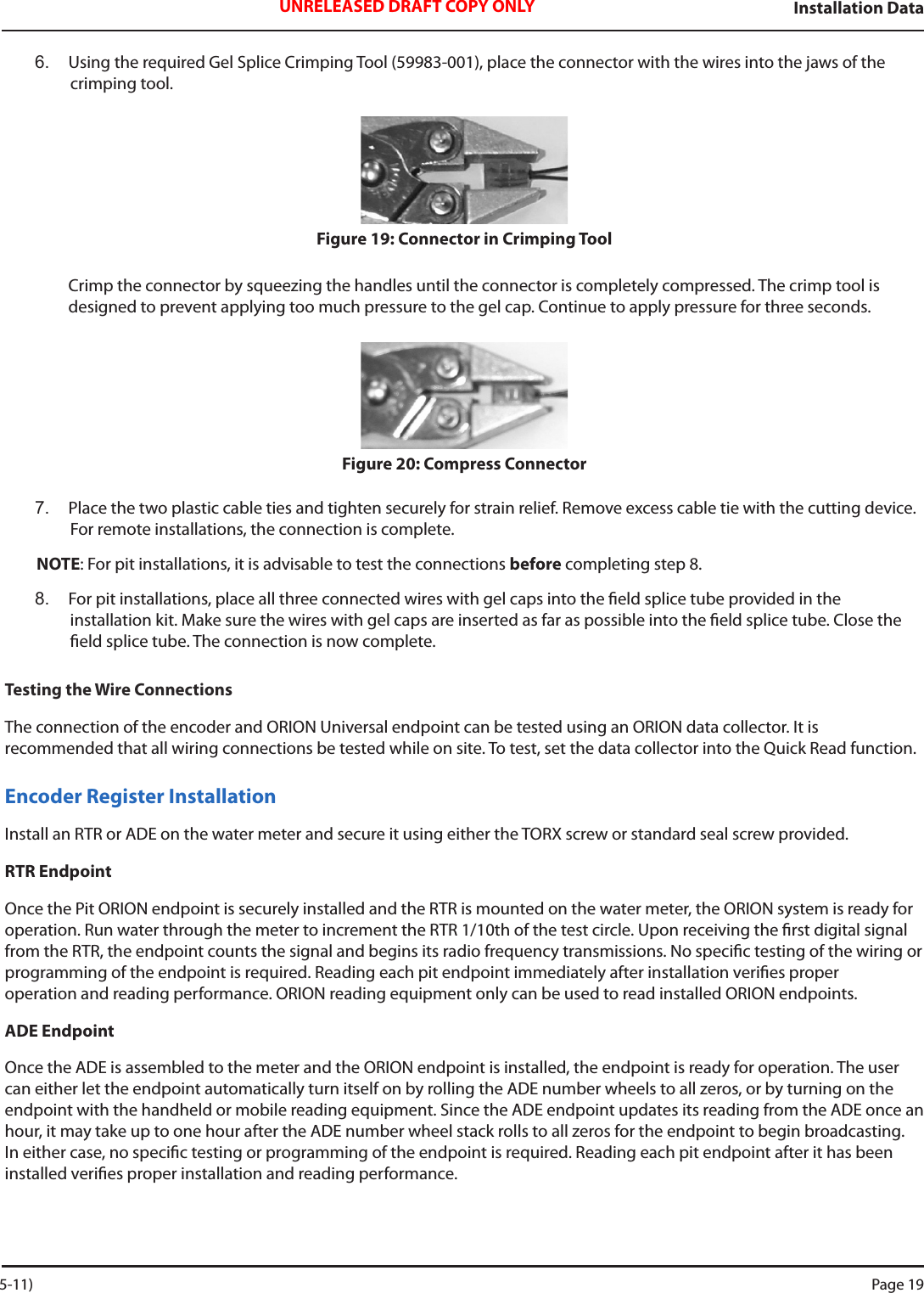 Installation DataUNRELEASED DRAFT COPY ONLY6.  Using the required Gel Splice Crimping Tool (59983-001), place the connector with the wires into the jaws of the crimping tool.Figure 19: Connector in Crimping ToolCrimp the connector by squeezing the handles until the connector is completely compressed. The crimp tool is  designed to prevent applying too much pressure to the gel cap. Continue to apply pressure for three seconds.Figure 20: Compress Connector7.  Place the two plastic cable ties and tighten securely for strain relief. Remove excess cable tie with the cutting device. For remote installations, the connection is complete.NOTE: For pit installations, it is advisable to test the connections before completing step 8.8.  For pit installations, place all three connected wires with gel caps into the eld splice tube provided in the  installation kit. Make sure the wires with gel caps are inserted as far as possible into the eld splice tube. Close the eld splice tube. The connection is now complete.Testing the Wire ConnectionsThe connection of the encoder and ORION Universal endpoint can be tested using an ORION data collector. It is  recommended that all wiring connections be tested while on site. To test, set the data collector into the Quick Read function. Encoder Register InstallationInstall an RTR or ADE on the water meter and secure it using either the TORX screw or standard seal screw provided.RTR EndpointOnce the Pit ORION endpoint is securely installed and the RTR is mounted on the water meter, the ORION system is ready for operation. Run water through the meter to increment the RTR 1/10th of the test circle. Upon receiving the rst digital signal from the RTR, the endpoint counts the signal and begins its radio frequency transmissions. No specic testing of the wiring or programming of the endpoint is required. Reading each pit endpoint immediately after installation veries proper  operation and reading performance. ORION reading equipment only can be used to read installed ORION endpoints.ADE EndpointOnce the ADE is assembled to the meter and the ORION endpoint is installed, the endpoint is ready for operation. The user can either let the endpoint automatically turn itself on by rolling the ADE number wheels to all zeros, or by turning on the endpoint with the handheld or mobile reading equipment. Since the ADE endpoint updates its reading from the ADE once an hour, it may take up to one hour after the ADE number wheel stack rolls to all zeros for the endpoint to begin broadcasting. In either case, no specic testing or programming of the endpoint is required. Reading each pit endpoint after it has been installed veries proper installation and reading performance. 5-11) Page 19