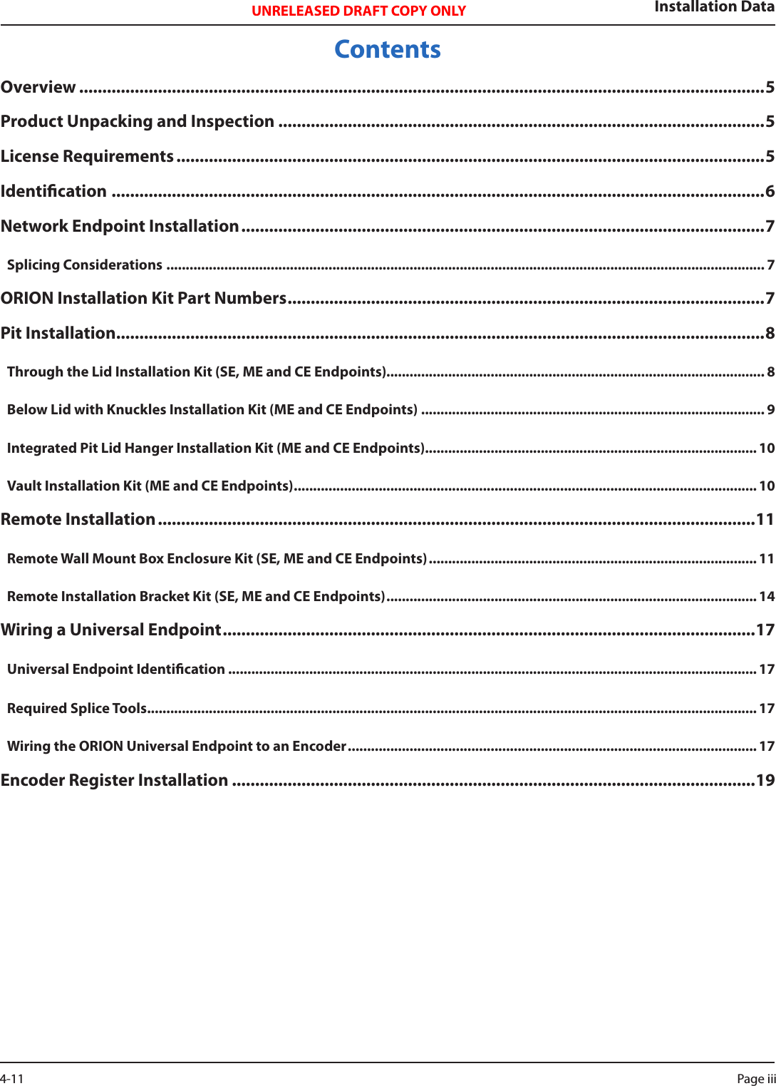 Installation DataUNRELEASED DRAFT COPY ONLYContentsOverview ....................................................................................................................................................5Product Unpacking and Inspection .........................................................................................................5License Requirements ...............................................................................................................................5Identication .............................................................................................................................................6Network Endpoint Installation .................................................................................................................7Splicing Considerations ........................................................................................................................................................... 7ORION Installation Kit Part Numbers ....................................................................................................... 7Pit Installation ............................................................................................................................................8Through the Lid Installation Kit (SE, ME and CE Endpoints).................................................................................................. 8Below Lid with Knuckles Installation Kit (ME and CE Endpoints) ......................................................................................... 9Integrated Pit Lid Hanger Installation Kit (ME and CE Endpoints)...................................................................................... 10Vault Installation Kit (ME and CE Endpoints) ........................................................................................................................ 10Remote Installation .................................................................................................................................11Remote Wall Mount Box Enclosure Kit (SE, ME and CE Endpoints) ..................................................................................... 11Remote Installation Bracket Kit (SE, ME and CE Endpoints) ................................................................................................ 14Wiring a Universal Endpoint ...................................................................................................................17Universal Endpoint Identication ......................................................................................................................................... 17Required Splice Tools .............................................................................................................................................................. 17Wiring the ORION Universal Endpoint to an Encoder ..........................................................................................................17Encoder Register Installation .................................................................................................................19Page iii 4-11