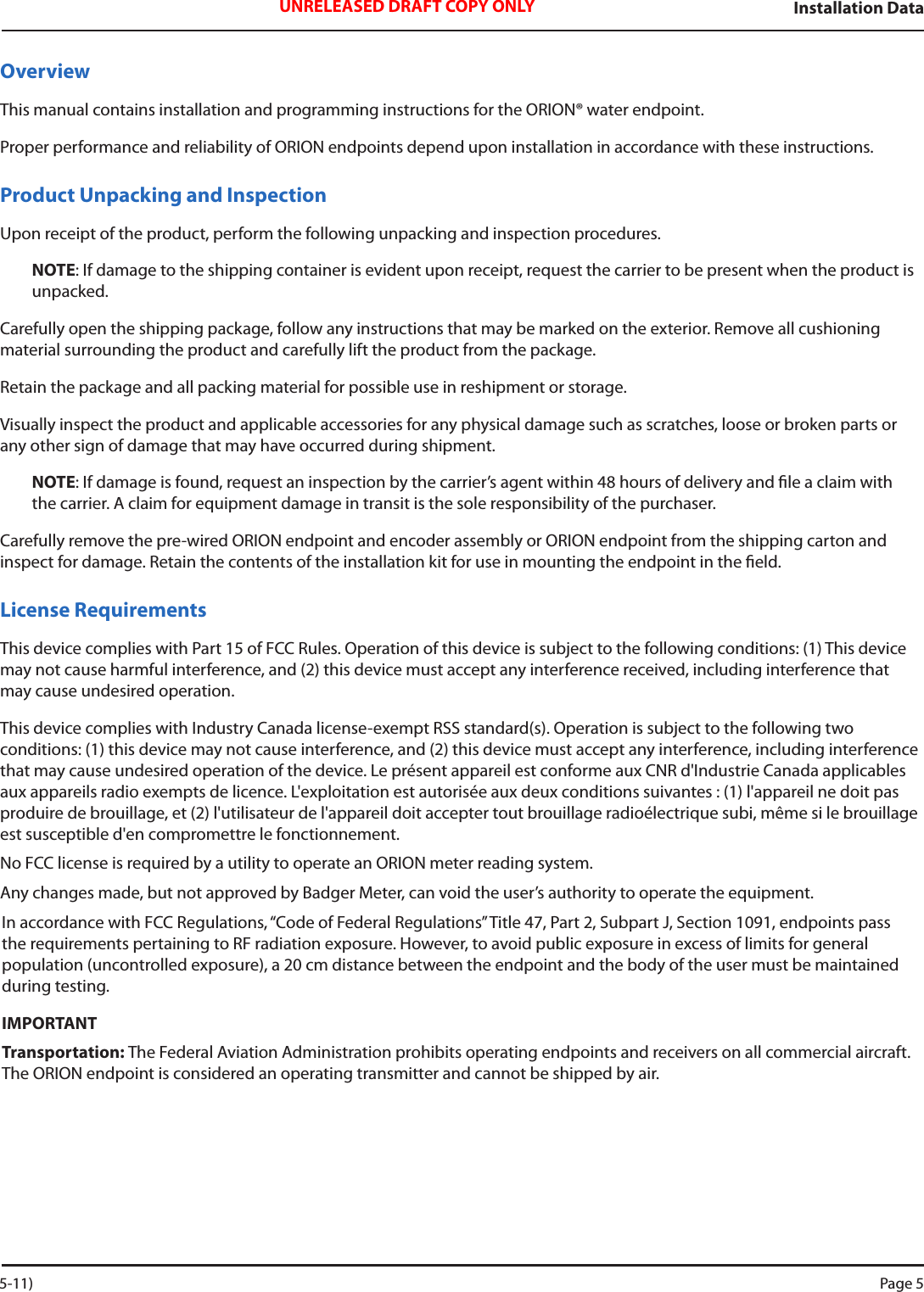 Installation DataUNRELEASED DRAFT COPY ONLYOverviewThis manual contains installation and programming instructions for the ORION® water endpoint.Proper performance and reliability of ORION endpoints depend upon installation in accordance with these instructions.Product Unpacking and InspectionUpon receipt of the product, perform the following unpacking and inspection procedures.NOTE: If damage to the shipping container is evident upon receipt, request the carrier to be present when the product is unpacked.Carefully open the shipping package, follow any instructions that may be marked on the exterior. Remove all cushioning material surrounding the product and carefully lift the product from the package.Retain the package and all packing material for possible use in reshipment or storage.Visually inspect the product and applicable accessories for any physical damage such as scratches, loose or broken parts or any other sign of damage that may have occurred during shipment.NOTE: If damage is found, request an inspection by the carrier’s agent within 48 hours of delivery and le a claim with the carrier. A claim for equipment damage in transit is the sole responsibility of the purchaser.Carefully remove the pre-wired ORION endpoint and encoder assembly or ORION endpoint from the shipping carton and inspect for damage. Retain the contents of the installation kit for use in mounting the endpoint in the eld. License RequirementsThis device complies with Part 15 of FCC Rules. Operation of this device is subject to the following conditions: (1) This device may not cause harmful interference, and (2) this device must accept any interference received, including interference that may cause undesired operation. This device complies with Industry Canada license-exempt RSS standard(s). Operation is subject to the following two  conditions: (1) this device may not cause interference, and (2) this device must accept any interference, including interference that may cause undesired operation of the device. Le présent appareil est conforme aux CNR d&apos;Industrie Canada applicables aux appareils radio exempts de licence. L&apos;exploitation est autorisée aux deux conditions suivantes : (1) l&apos;appareil ne doit pas produire de brouillage, et (2) l&apos;utilisateur de l&apos;appareil doit accepter tout brouillage radioélectrique subi, même si le brouillage est susceptible d&apos;en compromettre le fonctionnement.No FCC license is required by a utility to operate an ORION meter reading system.Any changes made, but not approved by Badger Meter, can void the user’s authority to operate the equipment.In accordance with FCC Regulations, “Code of Federal Regulations” Title 47, Part 2, Subpart J, Section 1091, endpoints pass the requirements pertaining to RF radiation exposure. However, to avoid public exposure in excess of limits for general population (uncontrolled exposure), a 20 cm distance between the endpoint and the body of the user must be maintained during testing.IMPORTANTTransportation: The Federal Aviation Administration prohibits operating endpoints and receivers on all commercial aircraft. The ORION endpoint is considered an operating transmitter and cannot be shipped by air. 5-11) Page 5