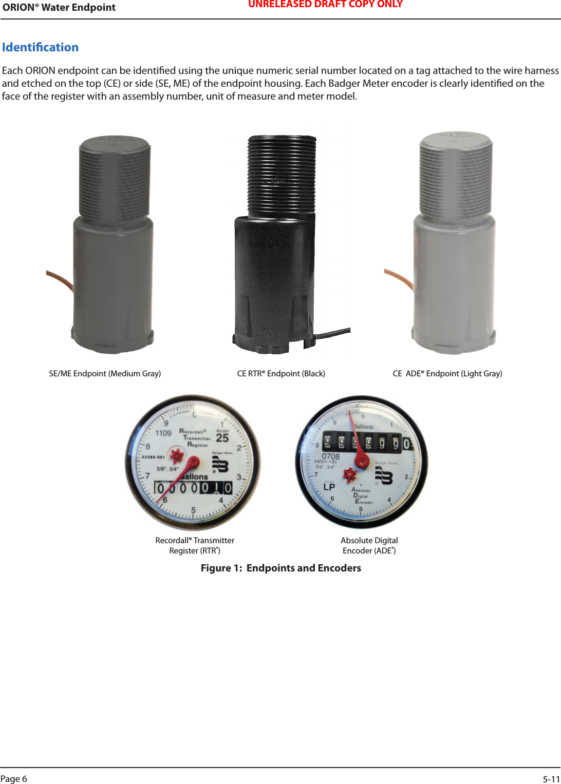 ORION® Water Endpoint UNRELEASED DRAFT COPY ONLYIdenticationEach ORION endpoint can be identied using the unique numeric serial number located on a tag attached to the wire harness and etched on the top (CE) or side (SE, ME) of the endpoint housing. Each Badger Meter encoder is clearly identied on the face of the register with an assembly number, unit of measure and meter model. SE/ME Endpoint (Medium Gray)  CE RTR® Endpoint (Black)  CE  ADE® Endpoint (Light Gray)Recordall® TransmitterRegister (RTR®) Absolute DigitalEncoder (ADE®)Figure 1:  Endpoints and EncodersPage 6                    5-11