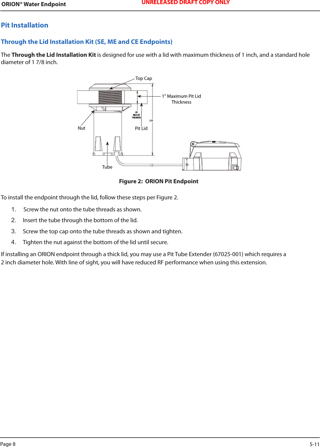 ORION® Water Endpoint UNRELEASED DRAFT COPY ONLYPit InstallationThrough the Lid Installation Kit (SE, ME and CE Endpoints)The Through the Lid Installation Kit is designed for use with a lid with maximum thickness of 1 inch, and a standard hole diameter of 1 7/8 inch.Figure 2:  ORION Pit EndpointTo install the endpoint through the lid, follow these steps per Figure 2.1.  Screw the nut onto the tube threads as shown.2.  Insert the tube through the bottom of the lid.3.  Screw the top cap onto the tube threads as shown and tighten.4.  Tighten the nut against the bottom of the lid until secure.If installing an ORION endpoint through a thick lid, you may use a Pit Tube Extender (67025-001) which requires a  2 inch diameter hole. With line of sight, you will have reduced RF performance when using this extension.Pit LidTop CapNutTube1&quot; Maximum Pit Lid ThicknessPage 8                    5-11