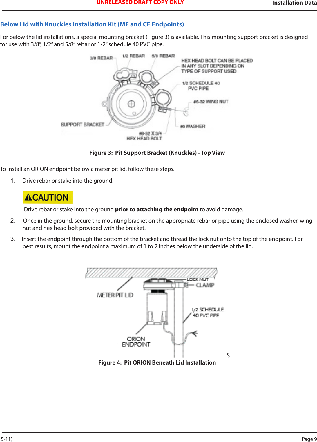 Installation DataUNRELEASED DRAFT COPY ONLYBelow Lid with Knuckles Installation Kit (ME and CE Endpoints)For below the lid installations, a special mounting bracket (Figure 3) is available. This mounting support bracket is designed for use with 3/8”, 1/2” and 5/8” rebar or 1/2” schedule 40 PVC pipe.  Figure 3:  Pit Support Bracket (Knuckles) - Top ViewTo install an ORION endpoint below a meter pit lid, follow these steps.1.  Drive rebar or stake into the ground.  Drive rebar or stake into the ground prior to attaching the endpoint to avoid damage.2.   Once in the ground, secure the mounting bracket on the appropriate rebar or pipe using the enclosed washer, wing nut and hex head bolt provided with the bracket. 3.  Insert the endpoint through the bottom of the bracket and thread the lock nut onto the top of the endpoint. For best results, mount the endpoint a maximum of 1 to 2 inches below the underside of the lid.SFigure 4:  Pit ORION Beneath Lid Installation 5-11) Page 9