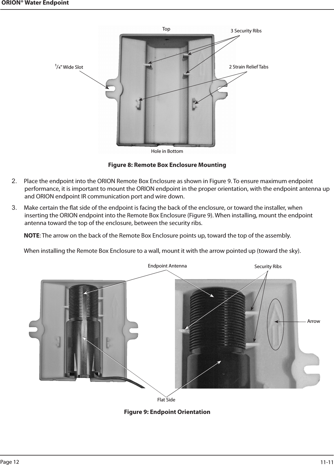 ORION® Water EndpointFigure 8: Remote Box Enclosure Mounting2.  Place the endpoint into the ORION Remote Box Enclosure as shown in Figure 9. To ensure maximum endpoint  performance, it is important to mount the ORION endpoint in the proper orientation, with the endpoint antenna up and ORION endpoint IR communication port and wire down.  3.  Make certain the at side of the endpoint is facing the back of the enclosure, or toward the installer, when  inserting the ORION endpoint into the Remote Box Enclosure (Figure 9). When installing, mount the endpoint  antenna toward the top of the enclosure, between the security ribs.   NOTE: The arrow on the back of the Remote Box Enclosure points up, toward the top of the assembly.      When installing the Remote Box Enclosure to a wall, mount it with the arrow pointed up (toward the sky).Figure 9: Endpoint OrientationTopHole in Bottom2 Strain Relief Tabs3 Security RibsEndpoint Antenna Security RibsFlat SideArrow/&quot; Wide SlotPage 12                    11-11