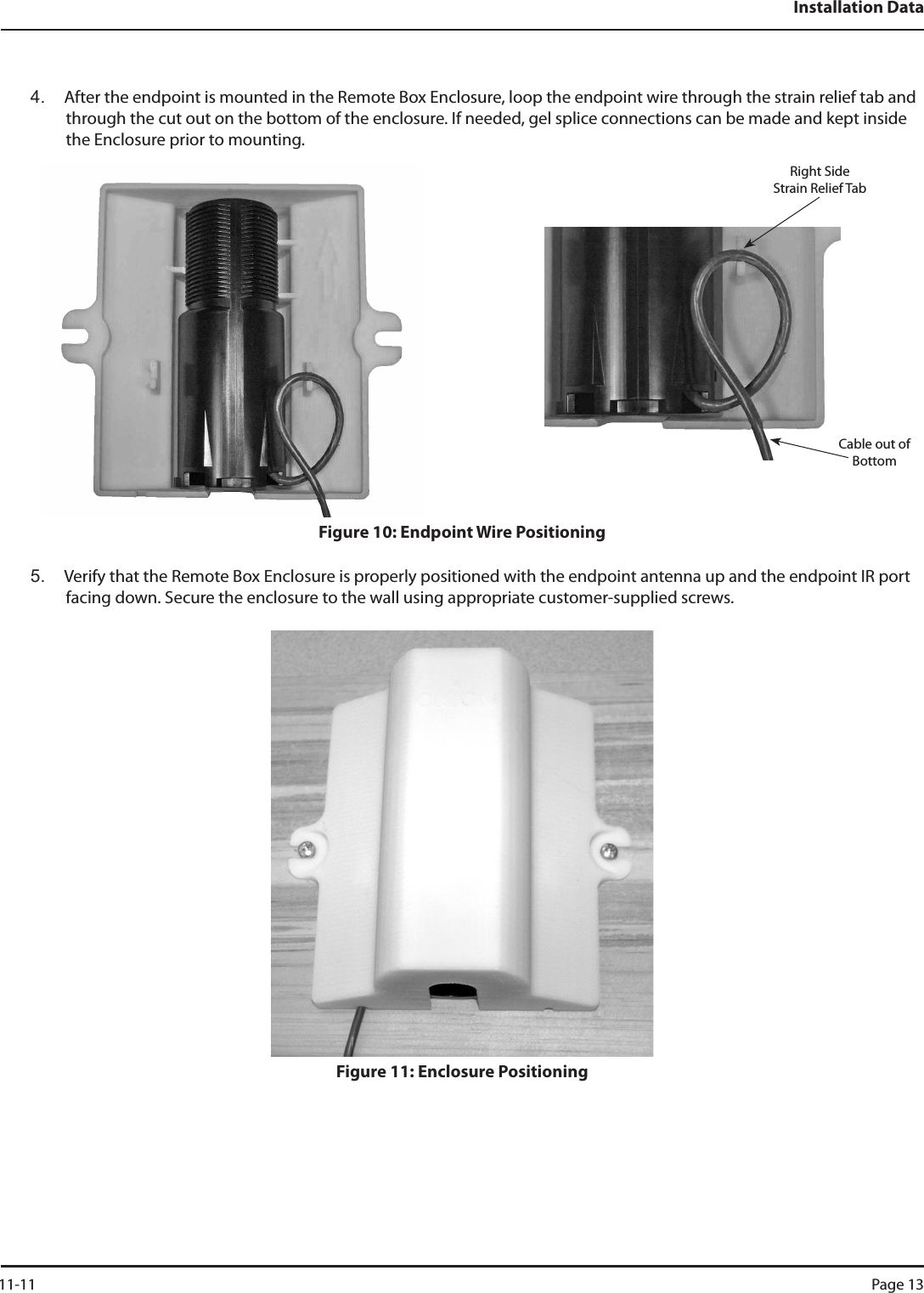 Installation Data4.  After the endpoint is mounted in the Remote Box Enclosure, loop the endpoint wire through the strain relief tab and through the cut out on the bottom of the enclosure. If needed, gel splice connections can be made and kept inside the Enclosure prior to mounting.  Figure 10: Endpoint Wire Positioning5.  Verify that the Remote Box Enclosure is properly positioned with the endpoint antenna up and the endpoint IR port facing down. Secure the enclosure to the wall using appropriate customer-supplied screws. Figure 11: Enclosure PositioningRight Side    Strain Relief TabCable out of Bottom 11-11 Page 13